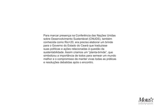 Para marcar presença na Conferência das Nações Unidas
sobre Desenvolvimento Sustentável (CNUDS), também
conhecida como Rio+20, era preciso elaborar um brinde
para o Governo do Estado do Ceará que traduzisse
suas políticas e ações relacionadas à questão da
sustentabilidade. Assim criamos um “planta-brinde”, que
simbolizou a importância de todos para semear um mundo
melhor e o compromisso de manter vivas todas as práticas
e resoluções debatidas após o encontro.