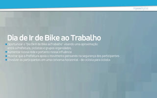 Oportunizar o "Dia De Ir de Bike aoTrabalho" visando uma aproximação
entre a Prefeitura, ciclistas e grupos organizados.
Aumentar nossa rede e portanto nossa influência
Mostrar que a Prefeitura apoia o movimento pensando na segurança dos participantes
Envolver os participantes em uma conversa horizontal - de ciclista para ciclista
DiadeIrdeBikeaoTrabalho
 