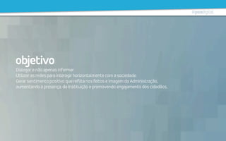 objetivo
Dialogar e não apenas informar.
Utilizar as redes para interagir horizontalmente com a sociedade.
Gerar sentimento positivo que reflita nos feitos e imagem da Administração,
aumentando a presença da Instituição e promovendo engajamento dos cidadãos.
 