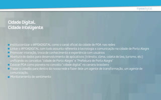 Institucionlizar o #POADIGITAL como o canal oficial da cidade de POA nas redes
Linkar o #POADIGITAL com todo assunto referente à tecnologia x comunicação na cidade de Porto Alegre
Promover interação, troca de conhecimento e experiência com usuários
Abertura de dados para desenvolvimento de aplicativos (trânsito, clima, coleta de lixo, turismo, etc)
unificando os conceitos "cidade de Porto Alegre" e "Prefeitura de Porto Alegre"
Colocar POA como pioneira no conceito "cidade digital" no cenário brasileiro
Trazer o cidadão para dentro da nossa rede e fazer dele um agente de transformação, um agente de
comunicação.
  Monitoramento de sentimento
CIdadeDigital.
CidadeInteligente.
 