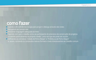 comofazer
Usando e difundindo tecnologia para propor o diálogo através das redes
Dialogando em tempo real
Utilizando linguagem adequada ao meio
Fazendo com que o cidadão sinta-se participante do processo de construção de projetos
e inserido politicamente na própria cidade - uma vez que ele pode ser ouvido
Unificando os conceitos "cidade de Porto Alegre" e "Prefeitura de Porto Alegre"
e, assim, tornando os conteúdos menos formais e mais interessantes ao cidadão comum
 