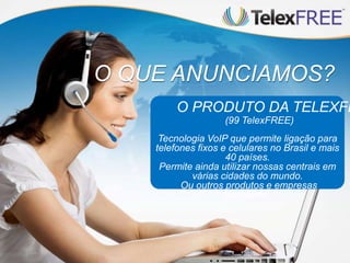 O QUE ANUNCIAMOS?
O PRODUTO DA TELEXFR
(99 TelexFREE)
Tecnologia VoIP que permite ligação para
telefones fixos e celulares no Brasil e mais
40 países.
Permite ainda utilizar nossas centrais em
várias cidades do mundo.
Ou outros produtos e empresas
parceiras.
 