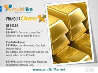 FRANQUIA
R$ 600,00
Ganhos
R$ 40,00 Por Semana - compartilhar 2
folders por dia, de segunda a sexta.
Residual da Equipe
R$ 30,00 por cada Franqueado Ouro direto
que você indicar
R$ 15,00 por cada Franqueado Ouro que sua
equipe indicar (até o 10º nível)
R$ 80,00 a cada 4 franqueados diretos que
contratarem a Franquia Ouro.
MARKETING | E-COMMERCE
Ouro
www.multilike.net
 