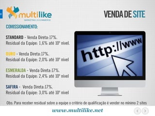 VENDADESITE
COMISSIONAMENTO:
STANDARD - Venda Direta:17%.
Residual da Equipe: 1,6% até 10º nível.
OURO - Venda Direta:17%.
Residual da Equipe: 2,0% até 10º nível
ESMERALDA - Venda Direta:17%.
Residual da Equipe: 2,4% até 10º nível
SAFIRA - Venda Direta:17%.
Residual da Equipe: 3,0% até 10º nível
MARKETING | E-COMMERCE
Obs: Para receber residual sobre a equipe o critério de qualificação é vender no mínimo 2 sites
www.multilike.net
 