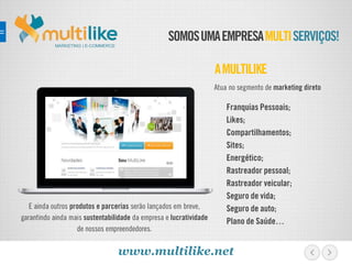 SOMOSUMAEMPRESAMULTISERVIÇOS!
E ainda outros produtos e parcerias serão lançados em breve,
garantindo ainda mais sustentabilidade da empresa e lucratividade
de nossos empreendedores.
AMULTILIKE
MARKETING | E-COMMERCE
Franquias Pessoais;
Likes;
Compartilhamentos;
Sites;
Energético;
Rastreador pessoal;
Rastreador veicular;
Seguro de vida;
Seguro de auto;
Plano de Saúde…
Atua no segmento de marketing direto
www.multilike.net
 