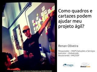 Renan Oliveira
Pesquisador – MAPS Soluções e Serviços
Instrutor – Globalcode
Doutorando – IME/USP
Como quadros e
cartazes podem
ajudar meu
projeto ágil?
www.flickr.com/photos/vfsdigitaldesign/6080264348/
 