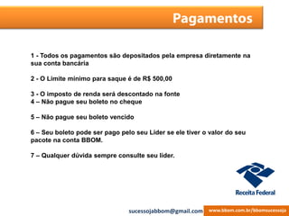 Pagamentos
1 - Todos os pagamentos são depositados pela empresa diretamente na
sua conta bancária
2 - O Limite mínimo para saque é de R$ 500,00
3 - O imposto de renda será descontado na fonte
4 – Não pague seu boleto no cheque
5 – Não pague seu boleto vencido
6 – Seu boleto pode ser pago pelo seu Líder se ele tiver o valor do seu
pacote na conta BBOM.
7 – Qualquer dúvida sempre consulte seu líder.
www.bbom.com.br/bbomsucessojasucessojabbom@gmail.com
 