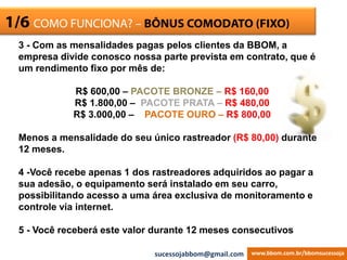 ESCRITÓRIO VIRTUAL1/6 COMO FUNCIONA? – BÔNUS COMODATO (FIXO)
3 - Com as mensalidades pagas pelos clientes da BBOM, a
empresa divide conosco nossa parte prevista em contrato, que é
um rendimento fixo por mês de:
R$ 600,00 – PACOTE BRONZE – R$ 160,00
R$ 1.800,00 – PACOTE PRATA – R$ 480,00
R$ 3.000,00 – PACOTE OURO – R$ 800,00
Menos a mensalidade do seu único rastreador (R$ 80,00) durante
12 meses.
4 -Você recebe apenas 1 dos rastreadores adquiridos ao pagar a
sua adesão, o equipamento será instalado em seu carro,
possibilitando acesso a uma área exclusiva de monitoramento e
controle via internet.
5 - Você receberá este valor durante 12 meses consecutivos
www.bbom.com.br/bbomsucessojasucessojabbom@gmail.com
 