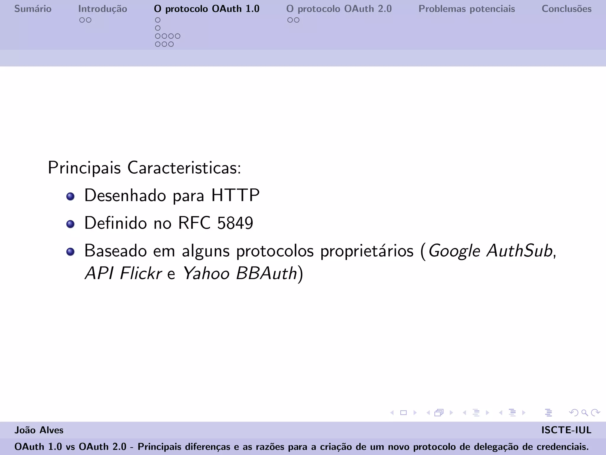 Sum´ario Introdu¸c˜ao O protocolo OAuth 1.0 O protocolo OAuth 2.0 Problemas potenciais Conclus˜oes
Principais Caracteristicas:
Desenhado para HTTP
Deﬁnido no RFC 5849
Baseado em alguns protocolos propriet´arios (Google AuthSub,
API Flickr e Yahoo BBAuth)
Jo˜ao Alves ISCTE-IUL
OAuth 1.0 vs OAuth 2.0 - Principais diferen¸cas e as raz˜oes para a cria¸c˜ao de um novo protocolo de delega¸c˜ao de credenciais.
 