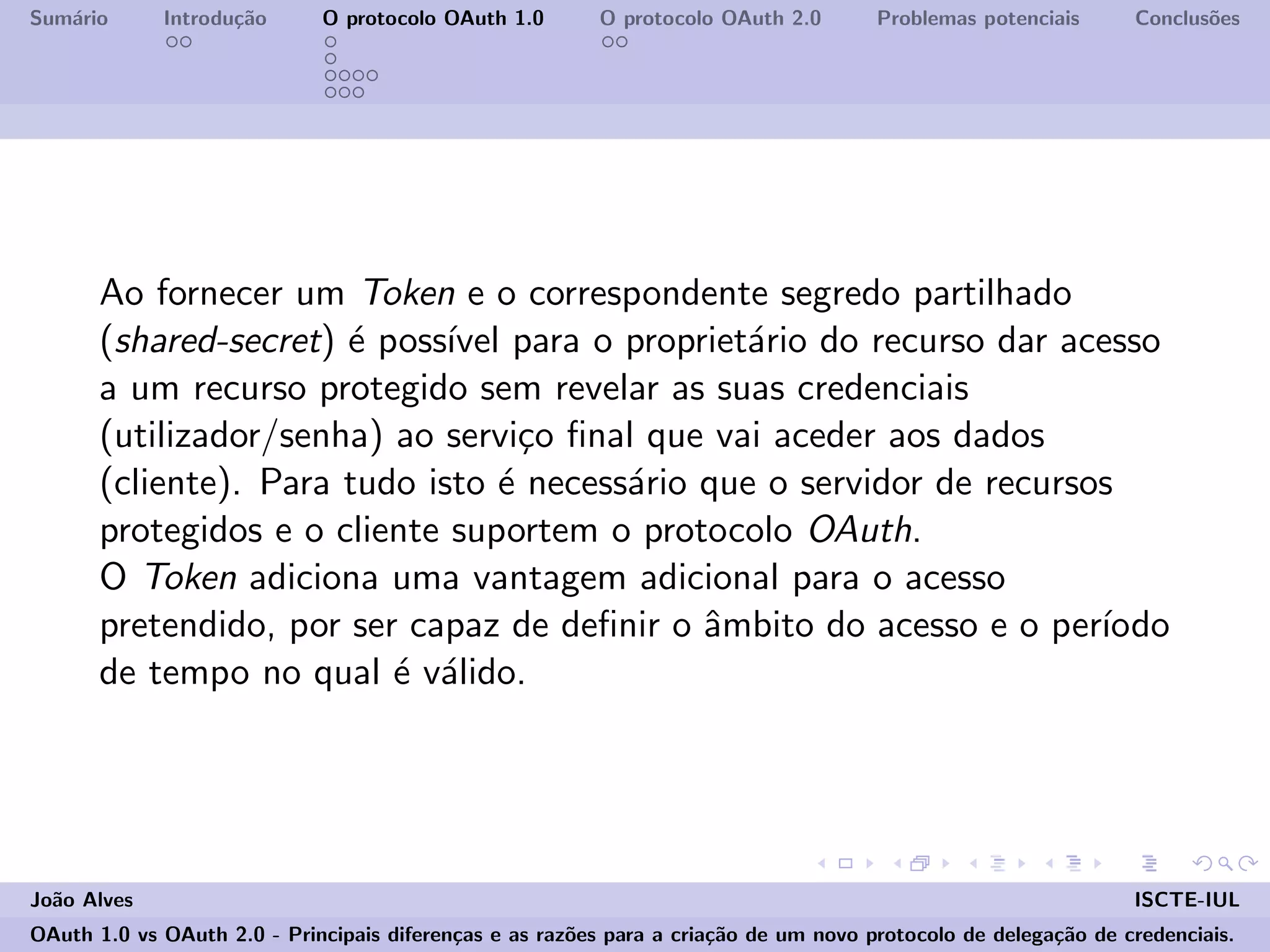 Sum´ario Introdu¸c˜ao O protocolo OAuth 1.0 O protocolo OAuth 2.0 Problemas potenciais Conclus˜oes
Ao fornecer um Token e o correspondente segredo partilhado
(shared-secret) ´e poss´ıvel para o propriet´ario do recurso dar acesso
a um recurso protegido sem revelar as suas credenciais
(utilizador/senha) ao servi¸co ﬁnal que vai aceder aos dados
(cliente). Para tudo isto ´e necess´ario que o servidor de recursos
protegidos e o cliente suportem o protocolo OAuth.
O Token adiciona uma vantagem adicional para o acesso
pretendido, por ser capaz de deﬁnir o ˆambito do acesso e o per´ıodo
de tempo no qual ´e v´alido.
Jo˜ao Alves ISCTE-IUL
OAuth 1.0 vs OAuth 2.0 - Principais diferen¸cas e as raz˜oes para a cria¸c˜ao de um novo protocolo de delega¸c˜ao de credenciais.
 