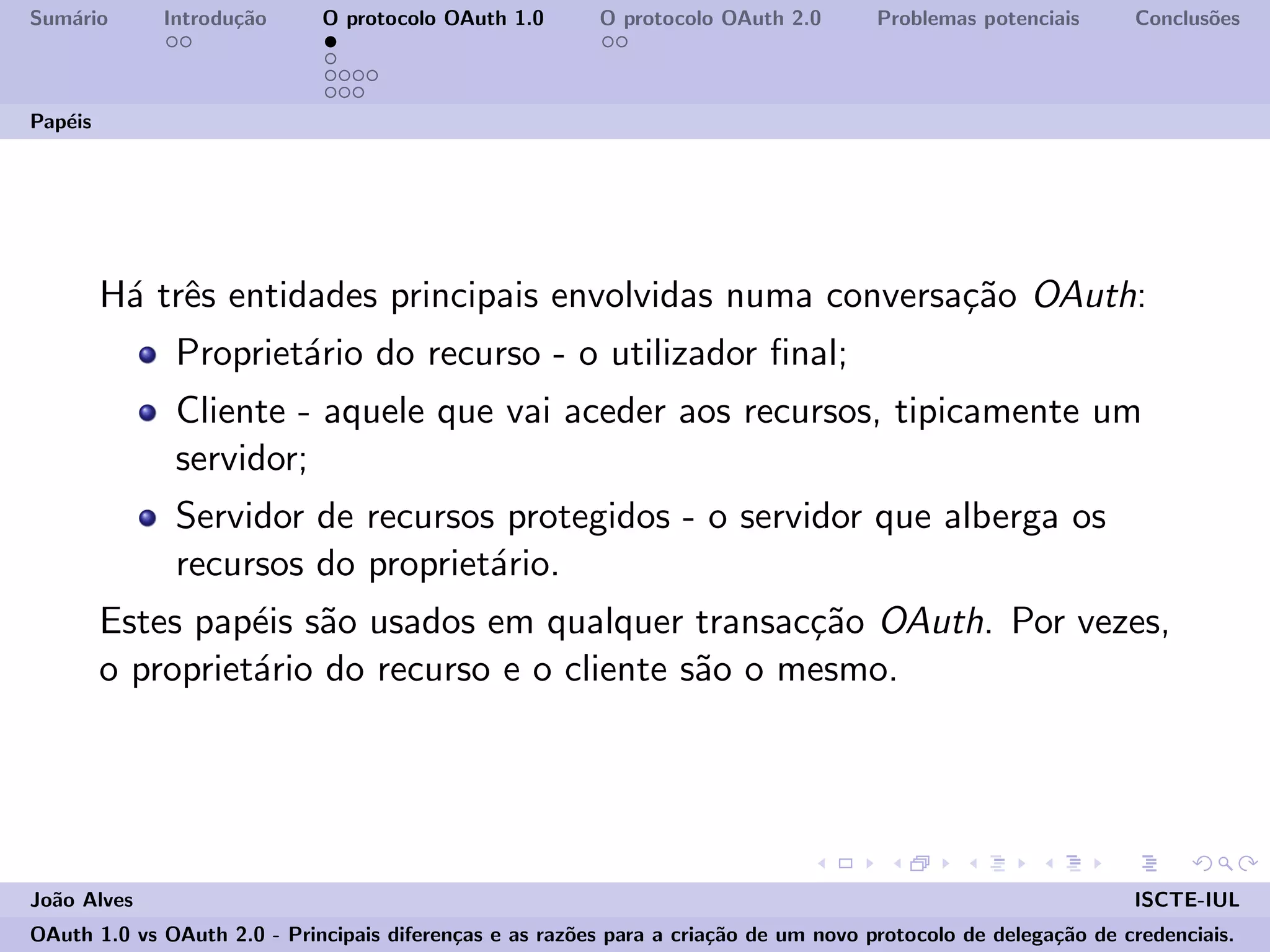 Sum´ario Introdu¸c˜ao O protocolo OAuth 1.0 O protocolo OAuth 2.0 Problemas potenciais Conclus˜oes
Pap´eis
H´a trˆes entidades principais envolvidas numa conversa¸c˜ao OAuth:
Propriet´ario do recurso - o utilizador ﬁnal;
Cliente - aquele que vai aceder aos recursos, tipicamente um
servidor;
Servidor de recursos protegidos - o servidor que alberga os
recursos do propriet´ario.
Estes pap´eis s˜ao usados em qualquer transac¸c˜ao OAuth. Por vezes,
o propriet´ario do recurso e o cliente s˜ao o mesmo.
Jo˜ao Alves ISCTE-IUL
OAuth 1.0 vs OAuth 2.0 - Principais diferen¸cas e as raz˜oes para a cria¸c˜ao de um novo protocolo de delega¸c˜ao de credenciais.
 