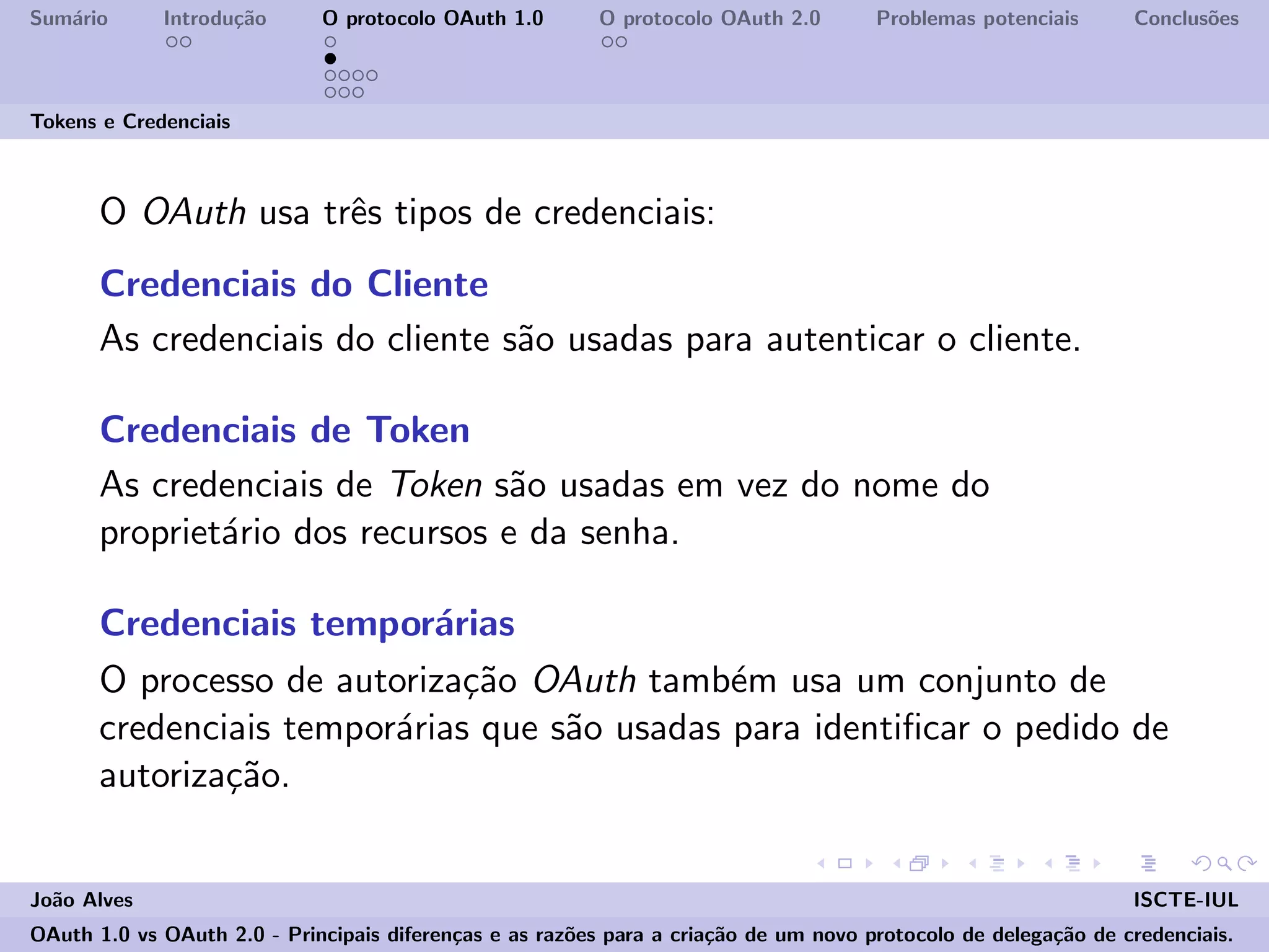 Sum´ario Introdu¸c˜ao O protocolo OAuth 1.0 O protocolo OAuth 2.0 Problemas potenciais Conclus˜oes
Tokens e Credenciais
O OAuth usa trˆes tipos de credenciais:
Credenciais do Cliente
As credenciais do cliente s˜ao usadas para autenticar o cliente.
Credenciais de Token
As credenciais de Token s˜ao usadas em vez do nome do
propriet´ario dos recursos e da senha.
Credenciais tempor´arias
O processo de autoriza¸c˜ao OAuth tamb´em usa um conjunto de
credenciais tempor´arias que s˜ao usadas para identiﬁcar o pedido de
autoriza¸c˜ao.
Jo˜ao Alves ISCTE-IUL
OAuth 1.0 vs OAuth 2.0 - Principais diferen¸cas e as raz˜oes para a cria¸c˜ao de um novo protocolo de delega¸c˜ao de credenciais.
 