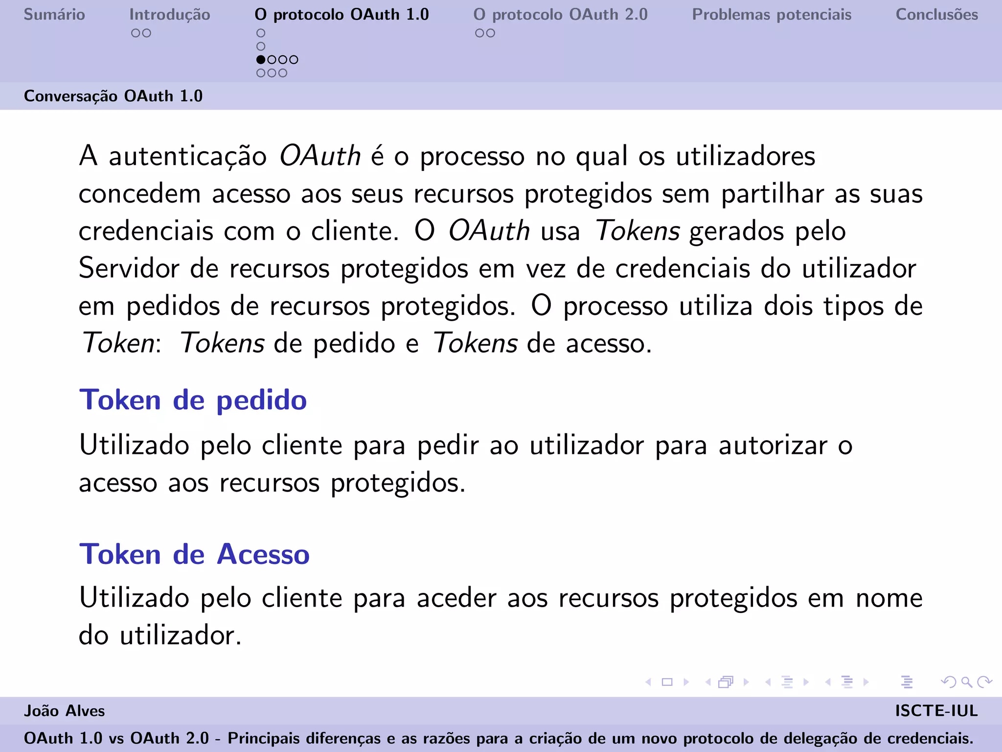 Sum´ario Introdu¸c˜ao O protocolo OAuth 1.0 O protocolo OAuth 2.0 Problemas potenciais Conclus˜oes
Conversa¸c˜ao OAuth 1.0
A autentica¸c˜ao OAuth ´e o processo no qual os utilizadores
concedem acesso aos seus recursos protegidos sem partilhar as suas
credenciais com o cliente. O OAuth usa Tokens gerados pelo
Servidor de recursos protegidos em vez de credenciais do utilizador
em pedidos de recursos protegidos. O processo utiliza dois tipos de
Token: Tokens de pedido e Tokens de acesso.
Token de pedido
Utilizado pelo cliente para pedir ao utilizador para autorizar o
acesso aos recursos protegidos.
Token de Acesso
Utilizado pelo cliente para aceder aos recursos protegidos em nome
do utilizador.
Jo˜ao Alves ISCTE-IUL
OAuth 1.0 vs OAuth 2.0 - Principais diferen¸cas e as raz˜oes para a cria¸c˜ao de um novo protocolo de delega¸c˜ao de credenciais.
 