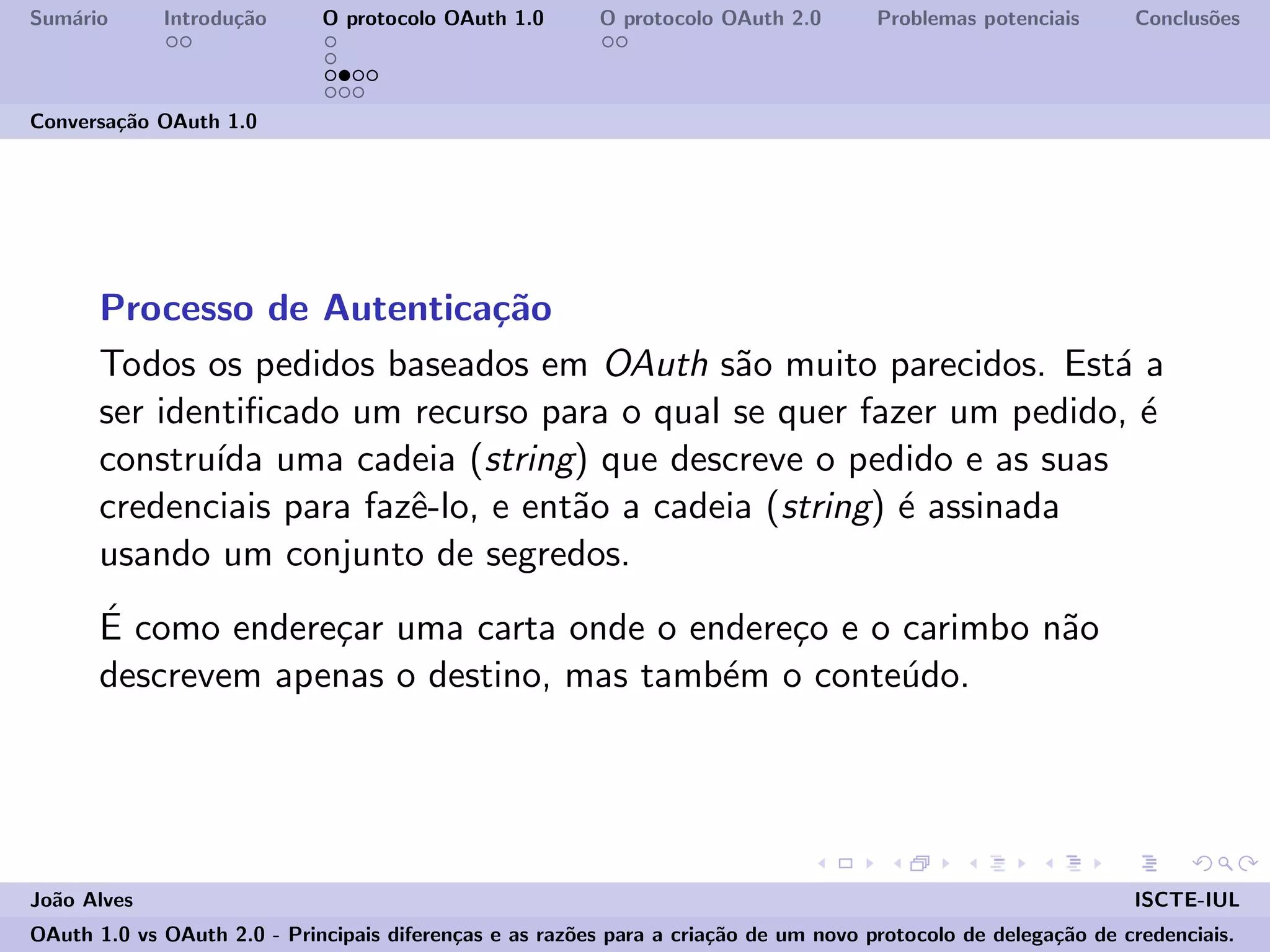 Sum´ario Introdu¸c˜ao O protocolo OAuth 1.0 O protocolo OAuth 2.0 Problemas potenciais Conclus˜oes
Conversa¸c˜ao OAuth 1.0
Processo de Autentica¸c˜ao
Todos os pedidos baseados em OAuth s˜ao muito parecidos. Est´a a
ser identiﬁcado um recurso para o qual se quer fazer um pedido, ´e
constru´ıda uma cadeia (string) que descreve o pedido e as suas
credenciais para fazˆe-lo, e ent˜ao a cadeia (string) ´e assinada
usando um conjunto de segredos.
´E como endere¸car uma carta onde o endere¸co e o carimbo n˜ao
descrevem apenas o destino, mas tamb´em o conte´udo.
Jo˜ao Alves ISCTE-IUL
OAuth 1.0 vs OAuth 2.0 - Principais diferen¸cas e as raz˜oes para a cria¸c˜ao de um novo protocolo de delega¸c˜ao de credenciais.
 