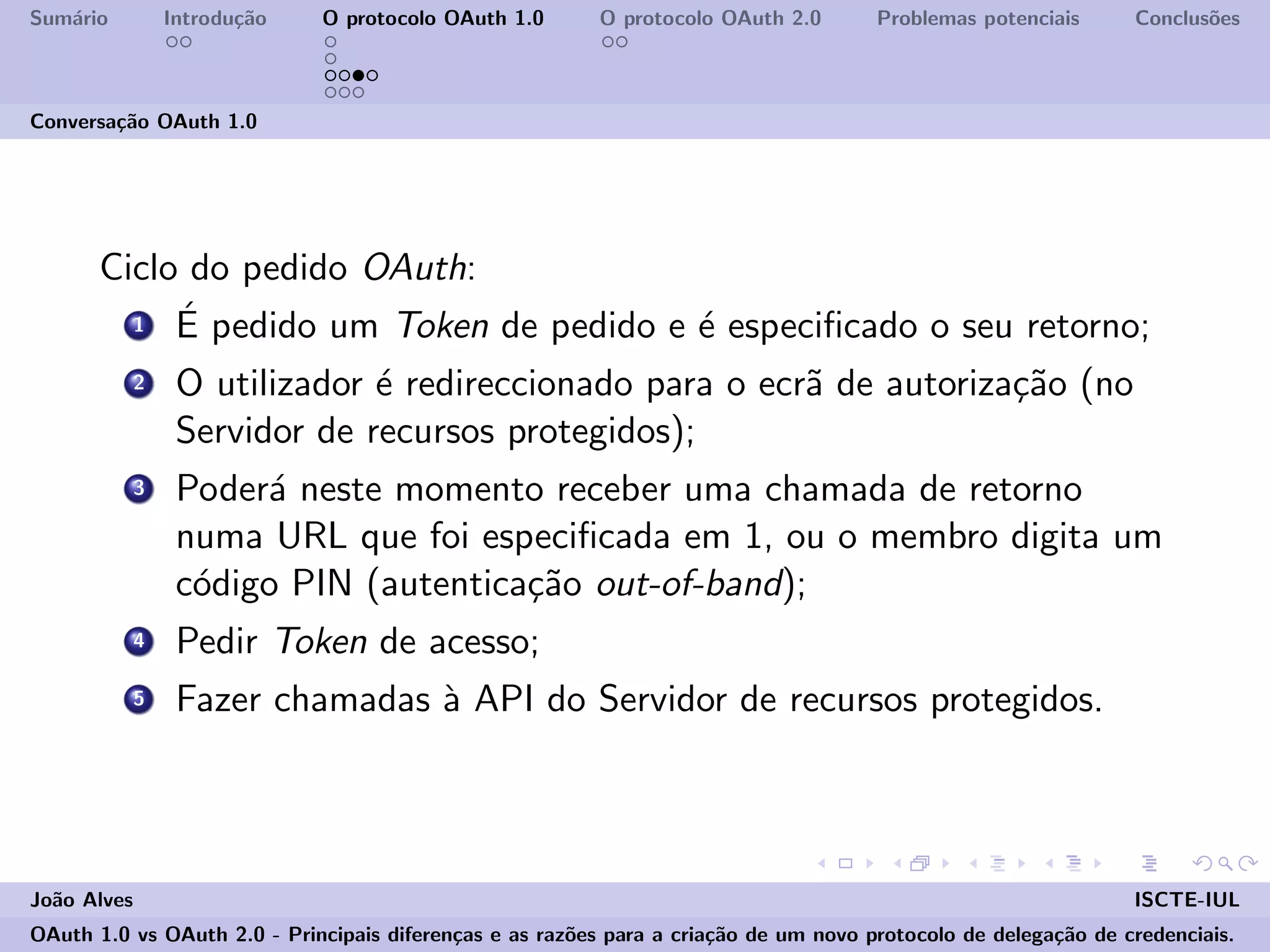 Sum´ario Introdu¸c˜ao O protocolo OAuth 1.0 O protocolo OAuth 2.0 Problemas potenciais Conclus˜oes
Conversa¸c˜ao OAuth 1.0
Ciclo do pedido OAuth:
1 ´E pedido um Token de pedido e ´e especiﬁcado o seu retorno;
2 O utilizador ´e redireccionado para o ecr˜a de autoriza¸c˜ao (no
Servidor de recursos protegidos);
3 Poder´a neste momento receber uma chamada de retorno
numa URL que foi especiﬁcada em 1, ou o membro digita um
c´odigo PIN (autentica¸c˜ao out-of-band);
4 Pedir Token de acesso;
5 Fazer chamadas `a API do Servidor de recursos protegidos.
Jo˜ao Alves ISCTE-IUL
OAuth 1.0 vs OAuth 2.0 - Principais diferen¸cas e as raz˜oes para a cria¸c˜ao de um novo protocolo de delega¸c˜ao de credenciais.
 
