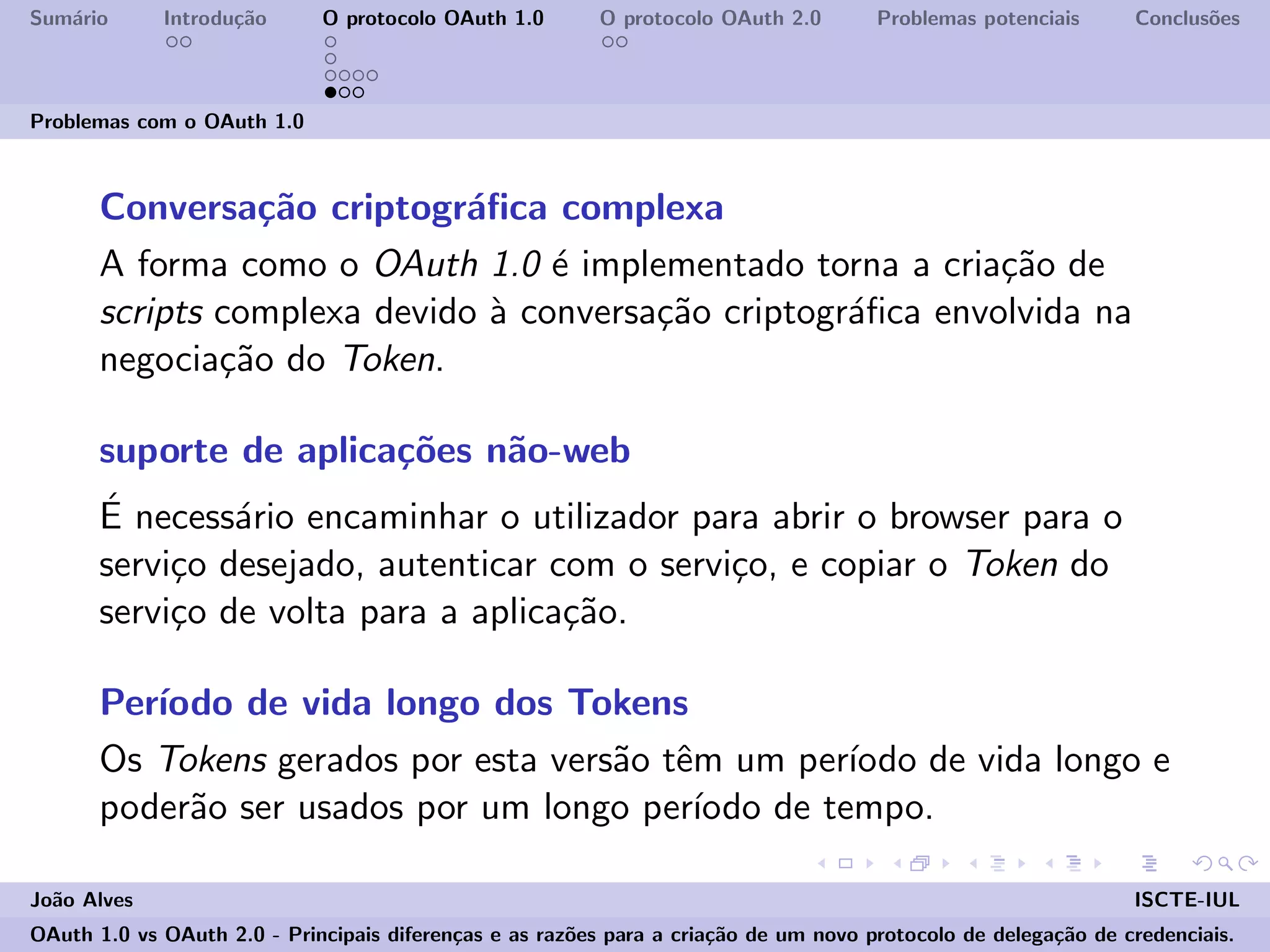 Sum´ario Introdu¸c˜ao O protocolo OAuth 1.0 O protocolo OAuth 2.0 Problemas potenciais Conclus˜oes
Problemas com o OAuth 1.0
Conversa¸c˜ao criptogr´aﬁca complexa
A forma como o OAuth 1.0 ´e implementado torna a cria¸c˜ao de
scripts complexa devido `a conversa¸c˜ao criptogr´aﬁca envolvida na
negocia¸c˜ao do Token.
suporte de aplica¸c˜oes n˜ao-web
´E necess´ario encaminhar o utilizador para abrir o browser para o
servi¸co desejado, autenticar com o servi¸co, e copiar o Token do
servi¸co de volta para a aplica¸c˜ao.
Per´ıodo de vida longo dos Tokens
Os Tokens gerados por esta vers˜ao tˆem um per´ıodo de vida longo e
poder˜ao ser usados por um longo per´ıodo de tempo.
Jo˜ao Alves ISCTE-IUL
OAuth 1.0 vs OAuth 2.0 - Principais diferen¸cas e as raz˜oes para a cria¸c˜ao de um novo protocolo de delega¸c˜ao de credenciais.
 