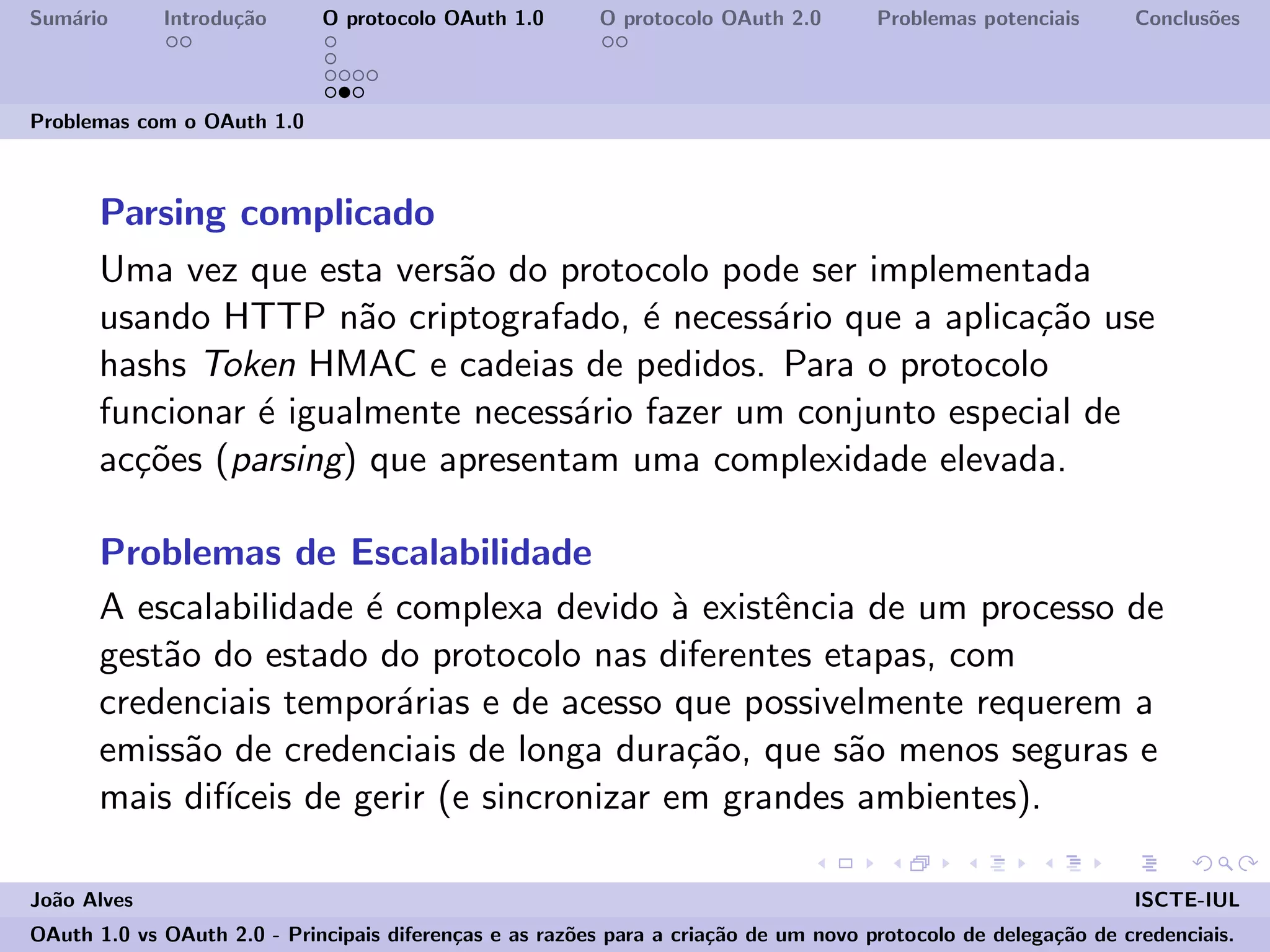 Sum´ario Introdu¸c˜ao O protocolo OAuth 1.0 O protocolo OAuth 2.0 Problemas potenciais Conclus˜oes
Problemas com o OAuth 1.0
Parsing complicado
Uma vez que esta vers˜ao do protocolo pode ser implementada
usando HTTP n˜ao criptografado, ´e necess´ario que a aplica¸c˜ao use
hashs Token HMAC e cadeias de pedidos. Para o protocolo
funcionar ´e igualmente necess´ario fazer um conjunto especial de
ac¸c˜oes (parsing) que apresentam uma complexidade elevada.
Problemas de Escalabilidade
A escalabilidade ´e complexa devido `a existˆencia de um processo de
gest˜ao do estado do protocolo nas diferentes etapas, com
credenciais tempor´arias e de acesso que possivelmente requerem a
emiss˜ao de credenciais de longa dura¸c˜ao, que s˜ao menos seguras e
mais dif´ıceis de gerir (e sincronizar em grandes ambientes).
Jo˜ao Alves ISCTE-IUL
OAuth 1.0 vs OAuth 2.0 - Principais diferen¸cas e as raz˜oes para a cria¸c˜ao de um novo protocolo de delega¸c˜ao de credenciais.
 