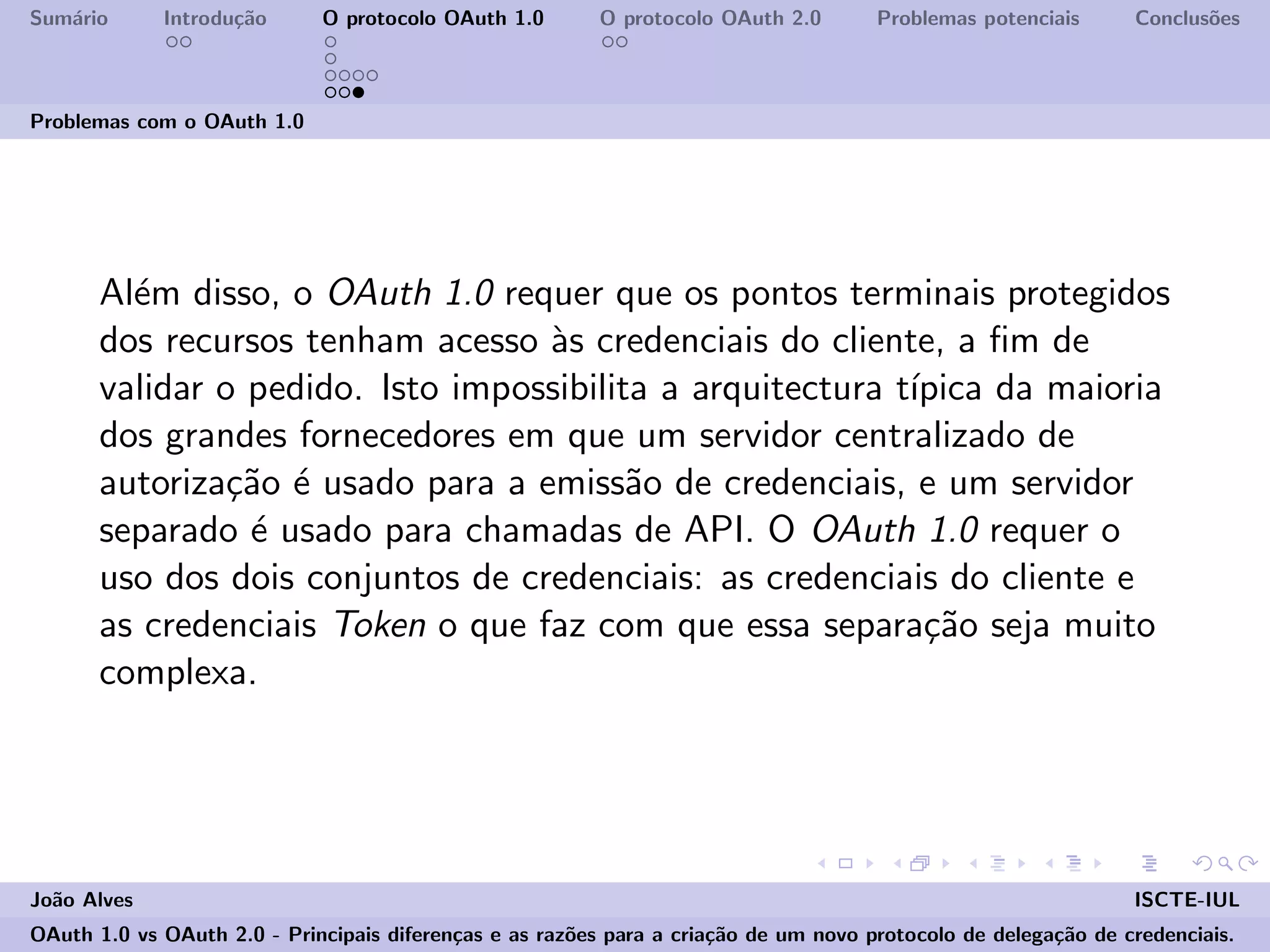 Sum´ario Introdu¸c˜ao O protocolo OAuth 1.0 O protocolo OAuth 2.0 Problemas potenciais Conclus˜oes
Problemas com o OAuth 1.0
Al´em disso, o OAuth 1.0 requer que os pontos terminais protegidos
dos recursos tenham acesso `as credenciais do cliente, a ﬁm de
validar o pedido. Isto impossibilita a arquitectura t´ıpica da maioria
dos grandes fornecedores em que um servidor centralizado de
autoriza¸c˜ao ´e usado para a emiss˜ao de credenciais, e um servidor
separado ´e usado para chamadas de API. O OAuth 1.0 requer o
uso dos dois conjuntos de credenciais: as credenciais do cliente e
as credenciais Token o que faz com que essa separa¸c˜ao seja muito
complexa.
Jo˜ao Alves ISCTE-IUL
OAuth 1.0 vs OAuth 2.0 - Principais diferen¸cas e as raz˜oes para a cria¸c˜ao de um novo protocolo de delega¸c˜ao de credenciais.
 