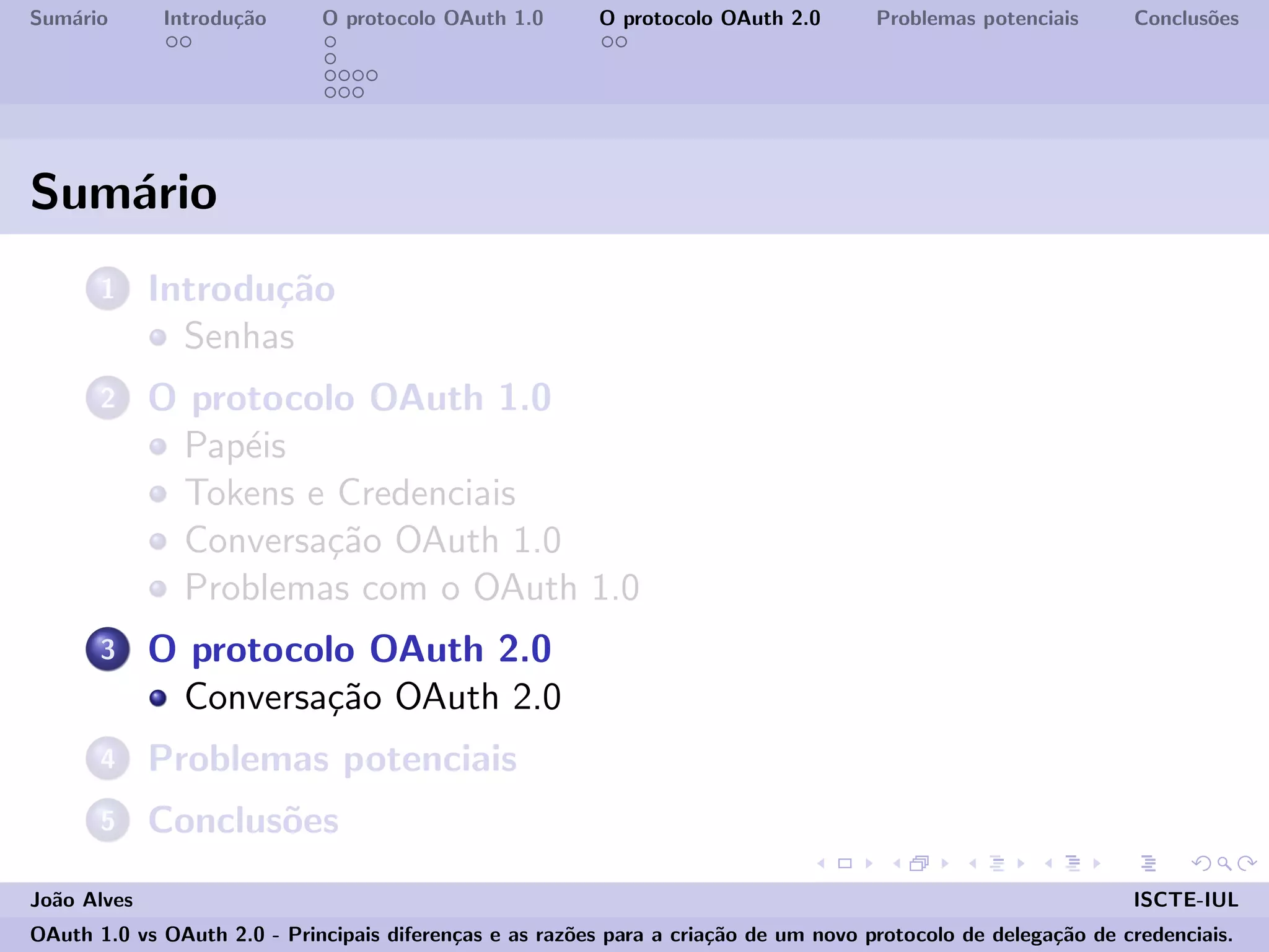 Sum´ario Introdu¸c˜ao O protocolo OAuth 1.0 O protocolo OAuth 2.0 Problemas potenciais Conclus˜oes
Sum´ario
1 Introdu¸c˜ao
Senhas
2 O protocolo OAuth 1.0
Pap´eis
Tokens e Credenciais
Conversa¸c˜ao OAuth 1.0
Problemas com o OAuth 1.0
3 O protocolo OAuth 2.0
Conversa¸c˜ao OAuth 2.0
4 Problemas potenciais
5 Conclus˜oes
Jo˜ao Alves ISCTE-IUL
OAuth 1.0 vs OAuth 2.0 - Principais diferen¸cas e as raz˜oes para a cria¸c˜ao de um novo protocolo de delega¸c˜ao de credenciais.
 