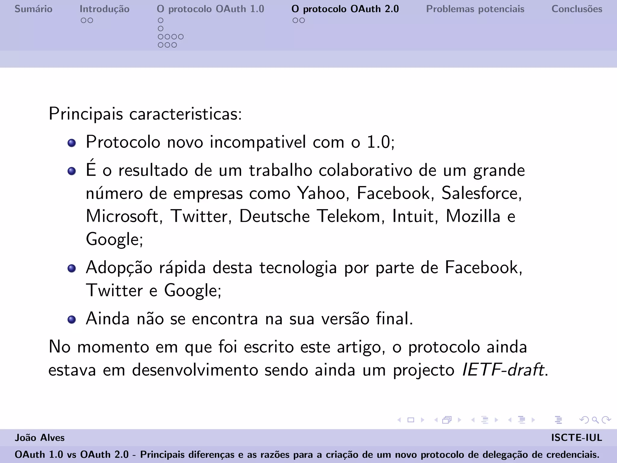 Sum´ario Introdu¸c˜ao O protocolo OAuth 1.0 O protocolo OAuth 2.0 Problemas potenciais Conclus˜oes
Principais caracteristicas:
Protocolo novo incompativel com o 1.0;
´E o resultado de um trabalho colaborativo de um grande
n´umero de empresas como Yahoo, Facebook, Salesforce,
Microsoft, Twitter, Deutsche Telekom, Intuit, Mozilla e
Google;
Adop¸c˜ao r´apida desta tecnologia por parte de Facebook,
Twitter e Google;
Ainda n˜ao se encontra na sua vers˜ao ﬁnal.
No momento em que foi escrito este artigo, o protocolo ainda
estava em desenvolvimento sendo ainda um projecto IETF-draft.
Jo˜ao Alves ISCTE-IUL
OAuth 1.0 vs OAuth 2.0 - Principais diferen¸cas e as raz˜oes para a cria¸c˜ao de um novo protocolo de delega¸c˜ao de credenciais.
 