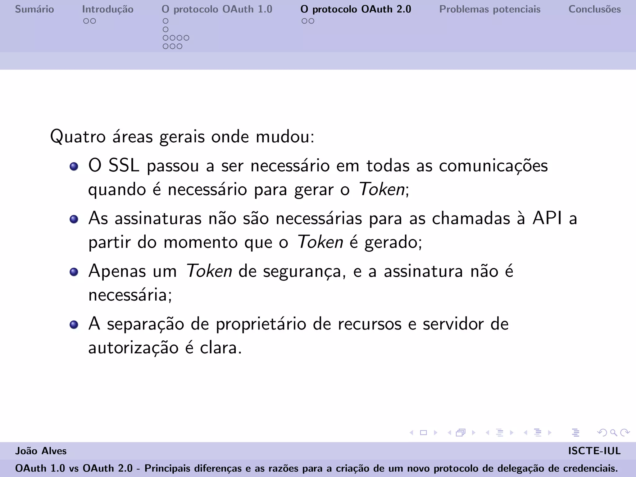 Sum´ario Introdu¸c˜ao O protocolo OAuth 1.0 O protocolo OAuth 2.0 Problemas potenciais Conclus˜oes
Quatro ´areas gerais onde mudou:
O SSL passou a ser necess´ario em todas as comunica¸c˜oes
quando ´e necess´ario para gerar o Token;
As assinaturas n˜ao s˜ao necess´arias para as chamadas `a API a
partir do momento que o Token ´e gerado;
Apenas um Token de seguran¸ca, e a assinatura n˜ao ´e
necess´aria;
A separa¸c˜ao de propriet´ario de recursos e servidor de
autoriza¸c˜ao ´e clara.
Jo˜ao Alves ISCTE-IUL
OAuth 1.0 vs OAuth 2.0 - Principais diferen¸cas e as raz˜oes para a cria¸c˜ao de um novo protocolo de delega¸c˜ao de credenciais.
 
