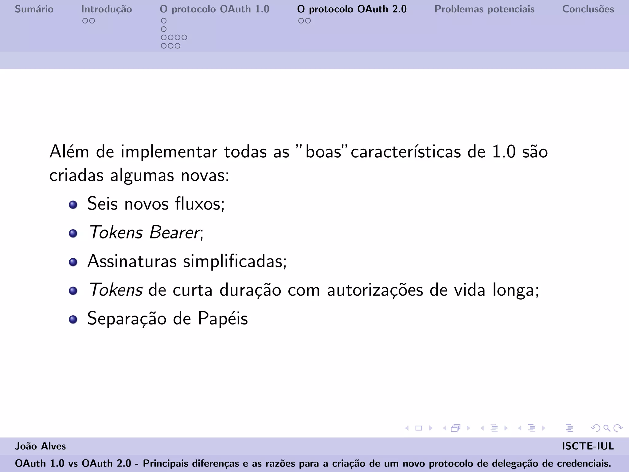 Sum´ario Introdu¸c˜ao O protocolo OAuth 1.0 O protocolo OAuth 2.0 Problemas potenciais Conclus˜oes
Al´em de implementar todas as ”boas”caracter´ısticas de 1.0 s˜ao
criadas algumas novas:
Seis novos ﬂuxos;
Tokens Bearer;
Assinaturas simpliﬁcadas;
Tokens de curta dura¸c˜ao com autoriza¸c˜oes de vida longa;
Separa¸c˜ao de Pap´eis
Jo˜ao Alves ISCTE-IUL
OAuth 1.0 vs OAuth 2.0 - Principais diferen¸cas e as raz˜oes para a cria¸c˜ao de um novo protocolo de delega¸c˜ao de credenciais.
 