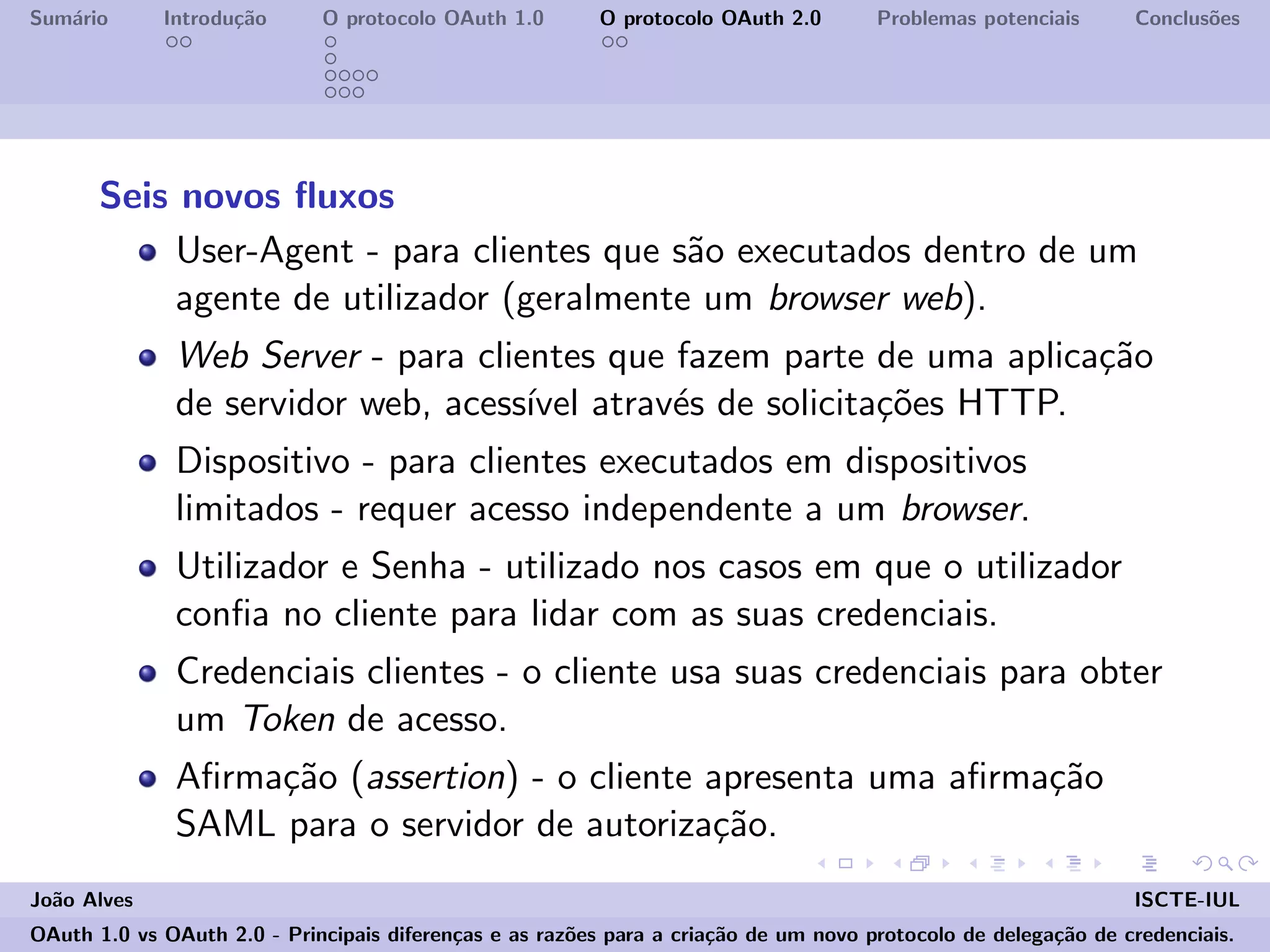 Sum´ario Introdu¸c˜ao O protocolo OAuth 1.0 O protocolo OAuth 2.0 Problemas potenciais Conclus˜oes
Seis novos ﬂuxos
User-Agent - para clientes que s˜ao executados dentro de um
agente de utilizador (geralmente um browser web).
Web Server - para clientes que fazem parte de uma aplica¸c˜ao
de servidor web, acess´ıvel atrav´es de solicita¸c˜oes HTTP.
Dispositivo - para clientes executados em dispositivos
limitados - requer acesso independente a um browser.
Utilizador e Senha - utilizado nos casos em que o utilizador
conﬁa no cliente para lidar com as suas credenciais.
Credenciais clientes - o cliente usa suas credenciais para obter
um Token de acesso.
Aﬁrma¸c˜ao (assertion) - o cliente apresenta uma aﬁrma¸c˜ao
SAML para o servidor de autoriza¸c˜ao.
Jo˜ao Alves ISCTE-IUL
OAuth 1.0 vs OAuth 2.0 - Principais diferen¸cas e as raz˜oes para a cria¸c˜ao de um novo protocolo de delega¸c˜ao de credenciais.
 