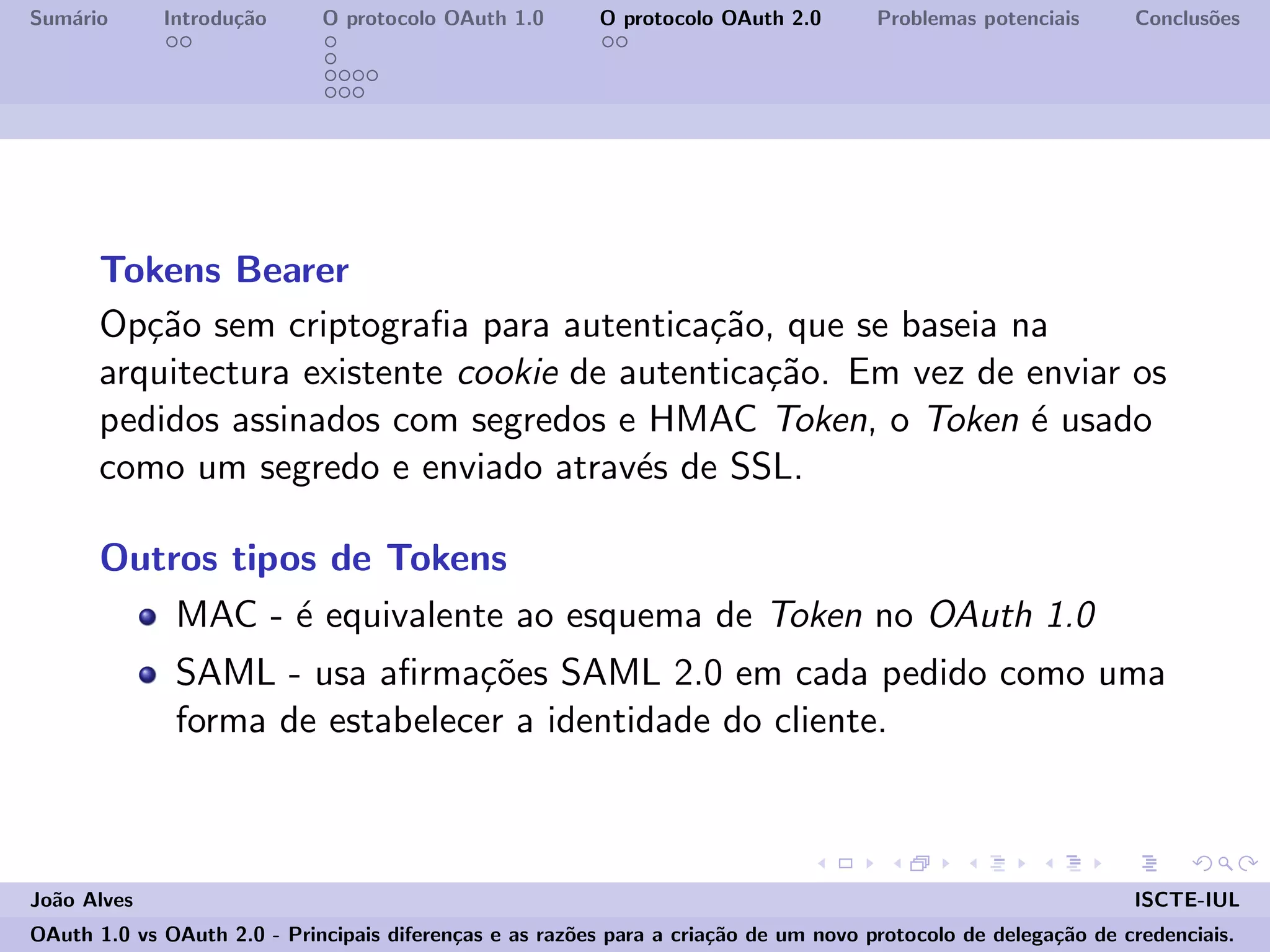 Sum´ario Introdu¸c˜ao O protocolo OAuth 1.0 O protocolo OAuth 2.0 Problemas potenciais Conclus˜oes
Tokens Bearer
Op¸c˜ao sem criptograﬁa para autentica¸c˜ao, que se baseia na
arquitectura existente cookie de autentica¸c˜ao. Em vez de enviar os
pedidos assinados com segredos e HMAC Token, o Token ´e usado
como um segredo e enviado atrav´es de SSL.
Outros tipos de Tokens
MAC - ´e equivalente ao esquema de Token no OAuth 1.0
SAML - usa aﬁrma¸c˜oes SAML 2.0 em cada pedido como uma
forma de estabelecer a identidade do cliente.
Jo˜ao Alves ISCTE-IUL
OAuth 1.0 vs OAuth 2.0 - Principais diferen¸cas e as raz˜oes para a cria¸c˜ao de um novo protocolo de delega¸c˜ao de credenciais.
 