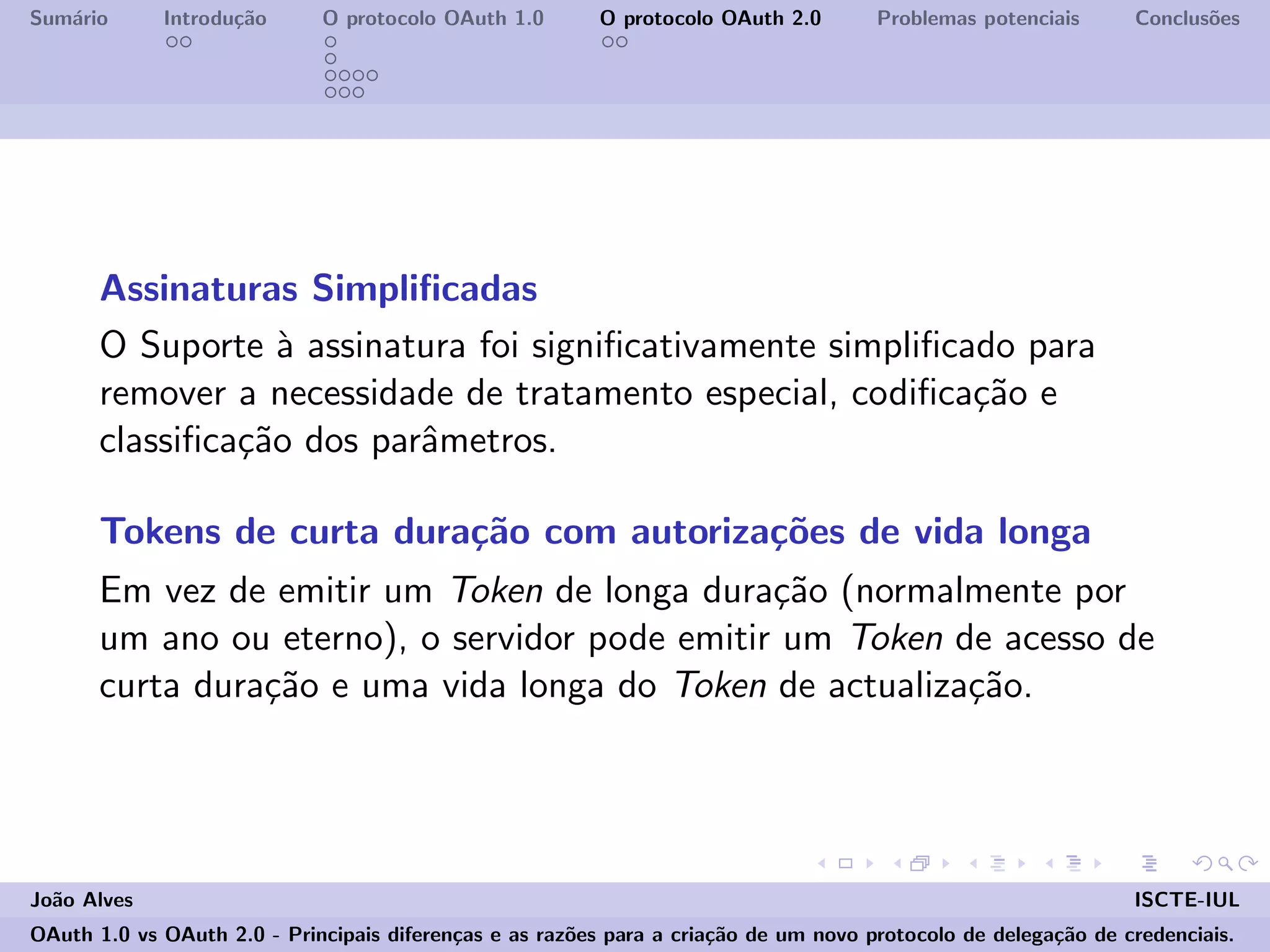 Sum´ario Introdu¸c˜ao O protocolo OAuth 1.0 O protocolo OAuth 2.0 Problemas potenciais Conclus˜oes
Assinaturas Simpliﬁcadas
O Suporte `a assinatura foi signiﬁcativamente simpliﬁcado para
remover a necessidade de tratamento especial, codiﬁca¸c˜ao e
classiﬁca¸c˜ao dos parˆametros.
Tokens de curta dura¸c˜ao com autoriza¸c˜oes de vida longa
Em vez de emitir um Token de longa dura¸c˜ao (normalmente por
um ano ou eterno), o servidor pode emitir um Token de acesso de
curta dura¸c˜ao e uma vida longa do Token de actualiza¸c˜ao.
Jo˜ao Alves ISCTE-IUL
OAuth 1.0 vs OAuth 2.0 - Principais diferen¸cas e as raz˜oes para a cria¸c˜ao de um novo protocolo de delega¸c˜ao de credenciais.
 