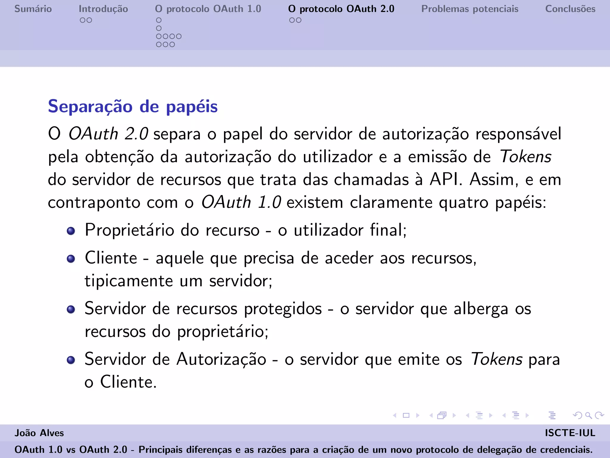 Sum´ario Introdu¸c˜ao O protocolo OAuth 1.0 O protocolo OAuth 2.0 Problemas potenciais Conclus˜oes
Separa¸c˜ao de pap´eis
O OAuth 2.0 separa o papel do servidor de autoriza¸c˜ao respons´avel
pela obten¸c˜ao da autoriza¸c˜ao do utilizador e a emiss˜ao de Tokens
do servidor de recursos que trata das chamadas `a API. Assim, e em
contraponto com o OAuth 1.0 existem claramente quatro pap´eis:
Propriet´ario do recurso - o utilizador ﬁnal;
Cliente - aquele que precisa de aceder aos recursos,
tipicamente um servidor;
Servidor de recursos protegidos - o servidor que alberga os
recursos do propriet´ario;
Servidor de Autoriza¸c˜ao - o servidor que emite os Tokens para
o Cliente.
Jo˜ao Alves ISCTE-IUL
OAuth 1.0 vs OAuth 2.0 - Principais diferen¸cas e as raz˜oes para a cria¸c˜ao de um novo protocolo de delega¸c˜ao de credenciais.
 