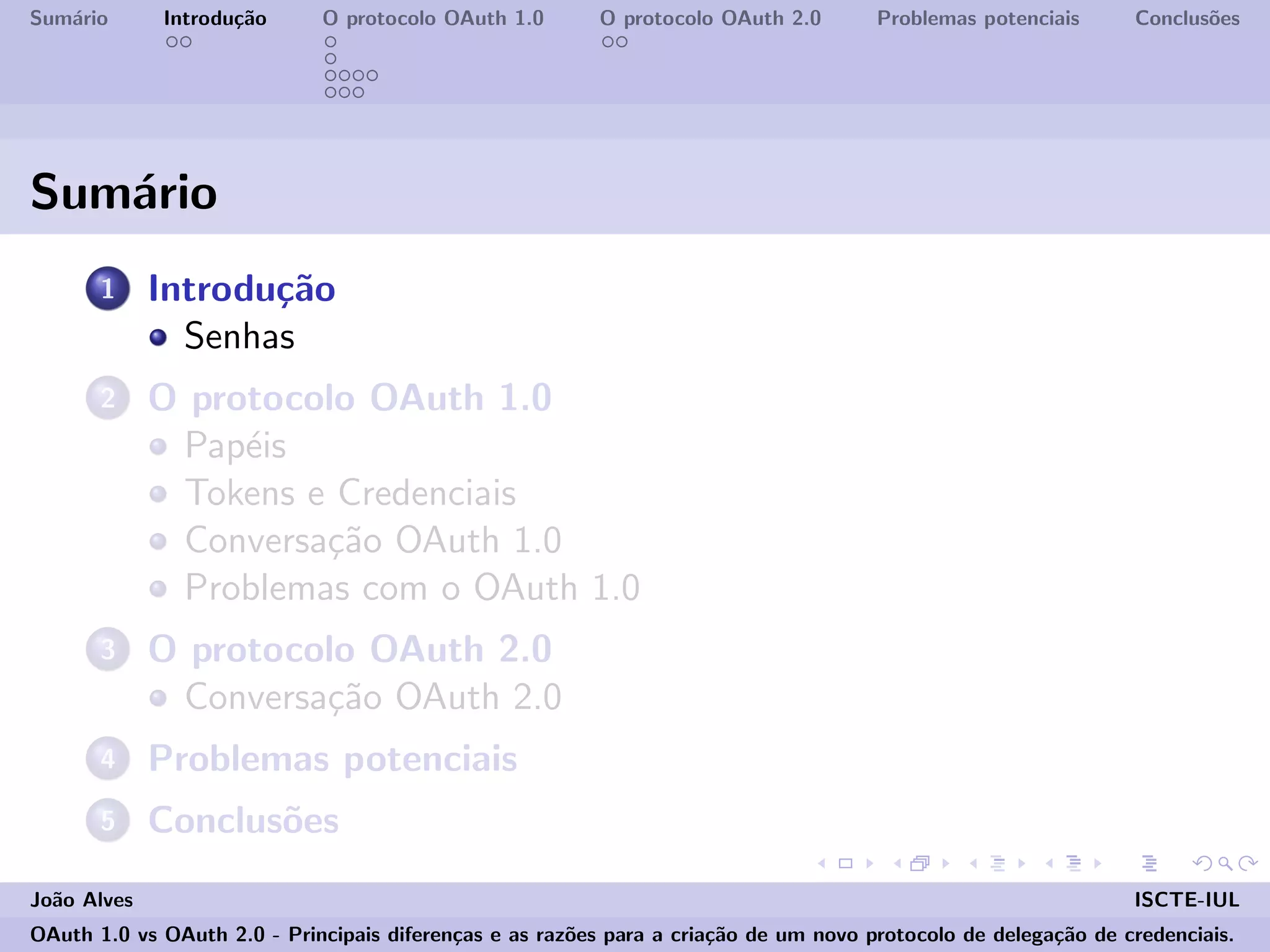 Sum´ario Introdu¸c˜ao O protocolo OAuth 1.0 O protocolo OAuth 2.0 Problemas potenciais Conclus˜oes
Sum´ario
1 Introdu¸c˜ao
Senhas
2 O protocolo OAuth 1.0
Pap´eis
Tokens e Credenciais
Conversa¸c˜ao OAuth 1.0
Problemas com o OAuth 1.0
3 O protocolo OAuth 2.0
Conversa¸c˜ao OAuth 2.0
4 Problemas potenciais
5 Conclus˜oes
Jo˜ao Alves ISCTE-IUL
OAuth 1.0 vs OAuth 2.0 - Principais diferen¸cas e as raz˜oes para a cria¸c˜ao de um novo protocolo de delega¸c˜ao de credenciais.
 