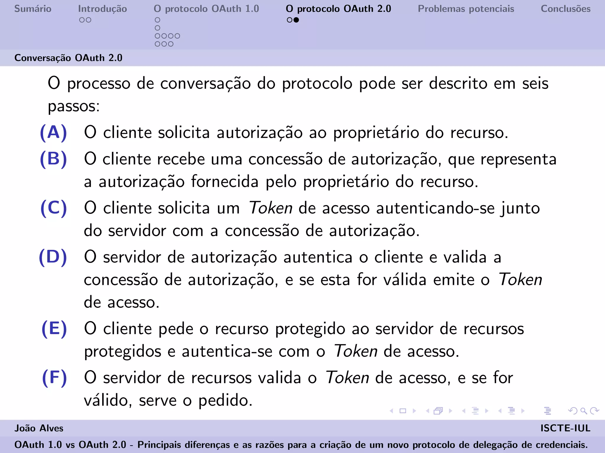 Sum´ario Introdu¸c˜ao O protocolo OAuth 1.0 O protocolo OAuth 2.0 Problemas potenciais Conclus˜oes
Conversa¸c˜ao OAuth 2.0
O processo de conversa¸c˜ao do protocolo pode ser descrito em seis
passos:
(A) O cliente solicita autoriza¸c˜ao ao propriet´ario do recurso.
(B) O cliente recebe uma concess˜ao de autoriza¸c˜ao, que representa
a autoriza¸c˜ao fornecida pelo propriet´ario do recurso.
(C) O cliente solicita um Token de acesso autenticando-se junto
do servidor com a concess˜ao de autoriza¸c˜ao.
(D) O servidor de autoriza¸c˜ao autentica o cliente e valida a
concess˜ao de autoriza¸c˜ao, e se esta for v´alida emite o Token
de acesso.
(E) O cliente pede o recurso protegido ao servidor de recursos
protegidos e autentica-se com o Token de acesso.
(F) O servidor de recursos valida o Token de acesso, e se for
v´alido, serve o pedido.
Jo˜ao Alves ISCTE-IUL
OAuth 1.0 vs OAuth 2.0 - Principais diferen¸cas e as raz˜oes para a cria¸c˜ao de um novo protocolo de delega¸c˜ao de credenciais.
 