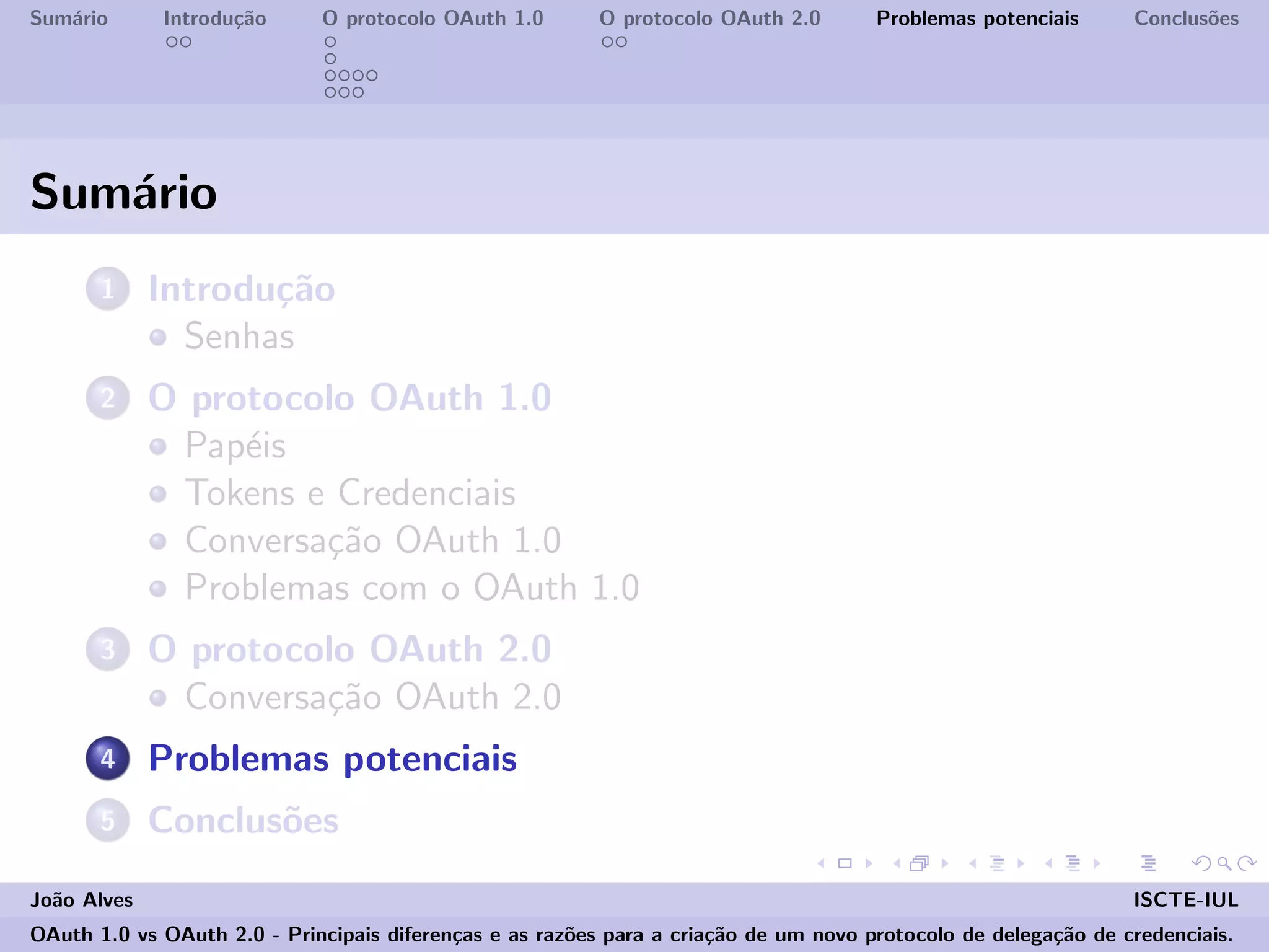 Sum´ario Introdu¸c˜ao O protocolo OAuth 1.0 O protocolo OAuth 2.0 Problemas potenciais Conclus˜oes
Sum´ario
1 Introdu¸c˜ao
Senhas
2 O protocolo OAuth 1.0
Pap´eis
Tokens e Credenciais
Conversa¸c˜ao OAuth 1.0
Problemas com o OAuth 1.0
3 O protocolo OAuth 2.0
Conversa¸c˜ao OAuth 2.0
4 Problemas potenciais
5 Conclus˜oes
Jo˜ao Alves ISCTE-IUL
OAuth 1.0 vs OAuth 2.0 - Principais diferen¸cas e as raz˜oes para a cria¸c˜ao de um novo protocolo de delega¸c˜ao de credenciais.
 