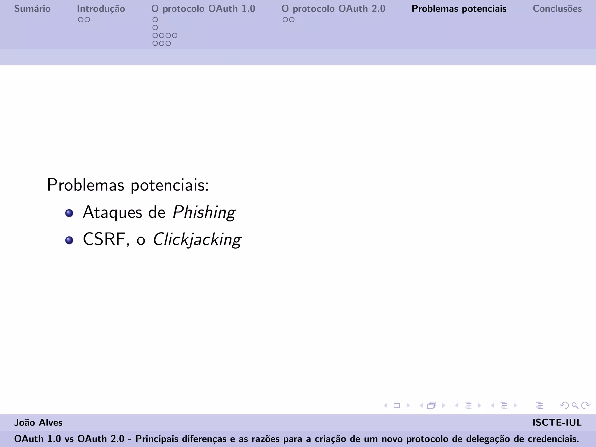 Sum´ario Introdu¸c˜ao O protocolo OAuth 1.0 O protocolo OAuth 2.0 Problemas potenciais Conclus˜oes
Problemas potenciais:
Ataques de Phishing
CSRF, o Clickjacking
Jo˜ao Alves ISCTE-IUL
OAuth 1.0 vs OAuth 2.0 - Principais diferen¸cas e as raz˜oes para a cria¸c˜ao de um novo protocolo de delega¸c˜ao de credenciais.
 