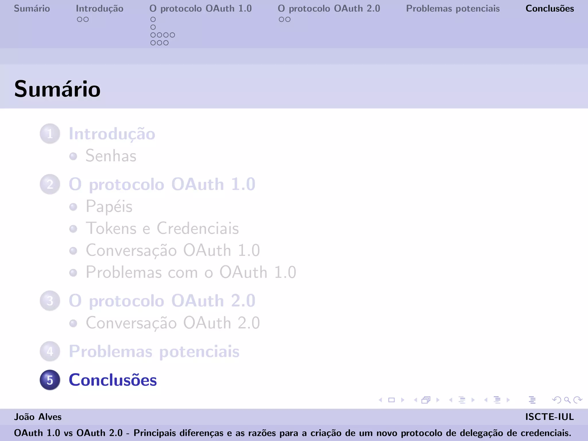 Sum´ario Introdu¸c˜ao O protocolo OAuth 1.0 O protocolo OAuth 2.0 Problemas potenciais Conclus˜oes
Sum´ario
1 Introdu¸c˜ao
Senhas
2 O protocolo OAuth 1.0
Pap´eis
Tokens e Credenciais
Conversa¸c˜ao OAuth 1.0
Problemas com o OAuth 1.0
3 O protocolo OAuth 2.0
Conversa¸c˜ao OAuth 2.0
4 Problemas potenciais
5 Conclus˜oes
Jo˜ao Alves ISCTE-IUL
OAuth 1.0 vs OAuth 2.0 - Principais diferen¸cas e as raz˜oes para a cria¸c˜ao de um novo protocolo de delega¸c˜ao de credenciais.
 