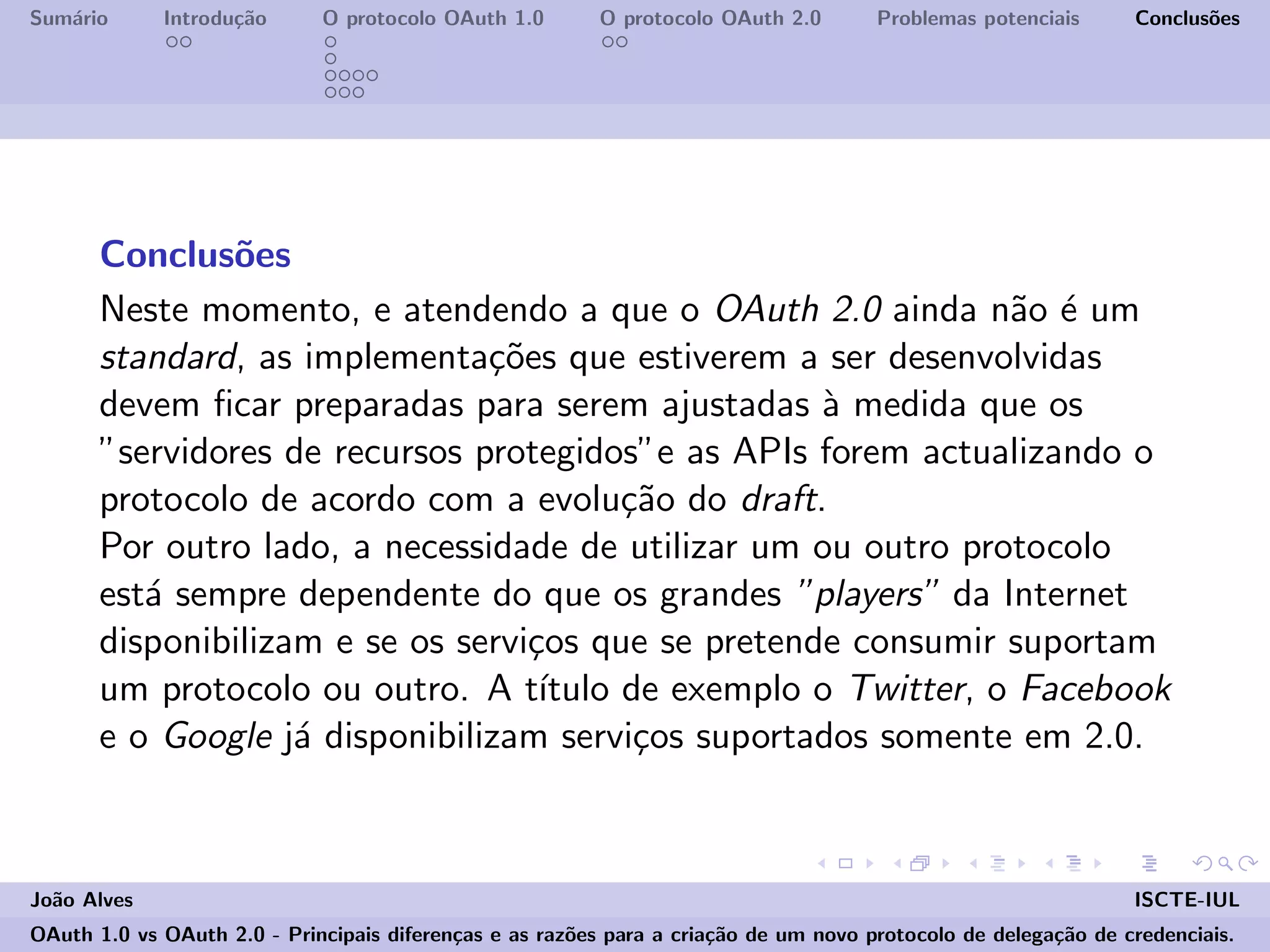 Sum´ario Introdu¸c˜ao O protocolo OAuth 1.0 O protocolo OAuth 2.0 Problemas potenciais Conclus˜oes
Conclus˜oes
Neste momento, e atendendo a que o OAuth 2.0 ainda n˜ao ´e um
standard, as implementa¸c˜oes que estiverem a ser desenvolvidas
devem ﬁcar preparadas para serem ajustadas `a medida que os
”servidores de recursos protegidos”e as APIs forem actualizando o
protocolo de acordo com a evolu¸c˜ao do draft.
Por outro lado, a necessidade de utilizar um ou outro protocolo
est´a sempre dependente do que os grandes ”players” da Internet
disponibilizam e se os servi¸cos que se pretende consumir suportam
um protocolo ou outro. A t´ıtulo de exemplo o Twitter, o Facebook
e o Google j´a disponibilizam servi¸cos suportados somente em 2.0.
Jo˜ao Alves ISCTE-IUL
OAuth 1.0 vs OAuth 2.0 - Principais diferen¸cas e as raz˜oes para a cria¸c˜ao de um novo protocolo de delega¸c˜ao de credenciais.
 