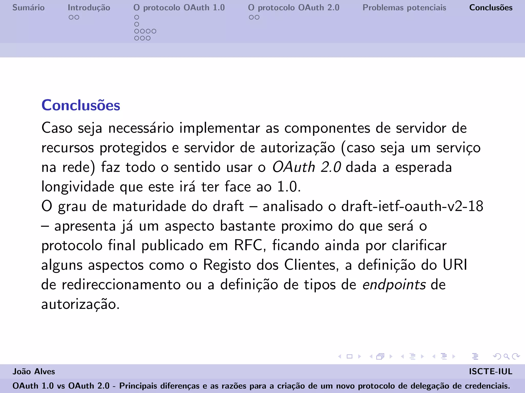 Sum´ario Introdu¸c˜ao O protocolo OAuth 1.0 O protocolo OAuth 2.0 Problemas potenciais Conclus˜oes
Conclus˜oes
Caso seja necess´ario implementar as componentes de servidor de
recursos protegidos e servidor de autoriza¸c˜ao (caso seja um servi¸co
na rede) faz todo o sentido usar o OAuth 2.0 dada a esperada
longividade que este ir´a ter face ao 1.0.
O grau de maturidade do draft – analisado o draft-ietf-oauth-v2-18
– apresenta j´a um aspecto bastante proximo do que ser´a o
protocolo ﬁnal publicado em RFC, ﬁcando ainda por clariﬁcar
alguns aspectos como o Registo dos Clientes, a deﬁni¸c˜ao do URI
de redireccionamento ou a deﬁni¸c˜ao de tipos de endpoints de
autoriza¸c˜ao.
Jo˜ao Alves ISCTE-IUL
OAuth 1.0 vs OAuth 2.0 - Principais diferen¸cas e as raz˜oes para a cria¸c˜ao de um novo protocolo de delega¸c˜ao de credenciais.
 