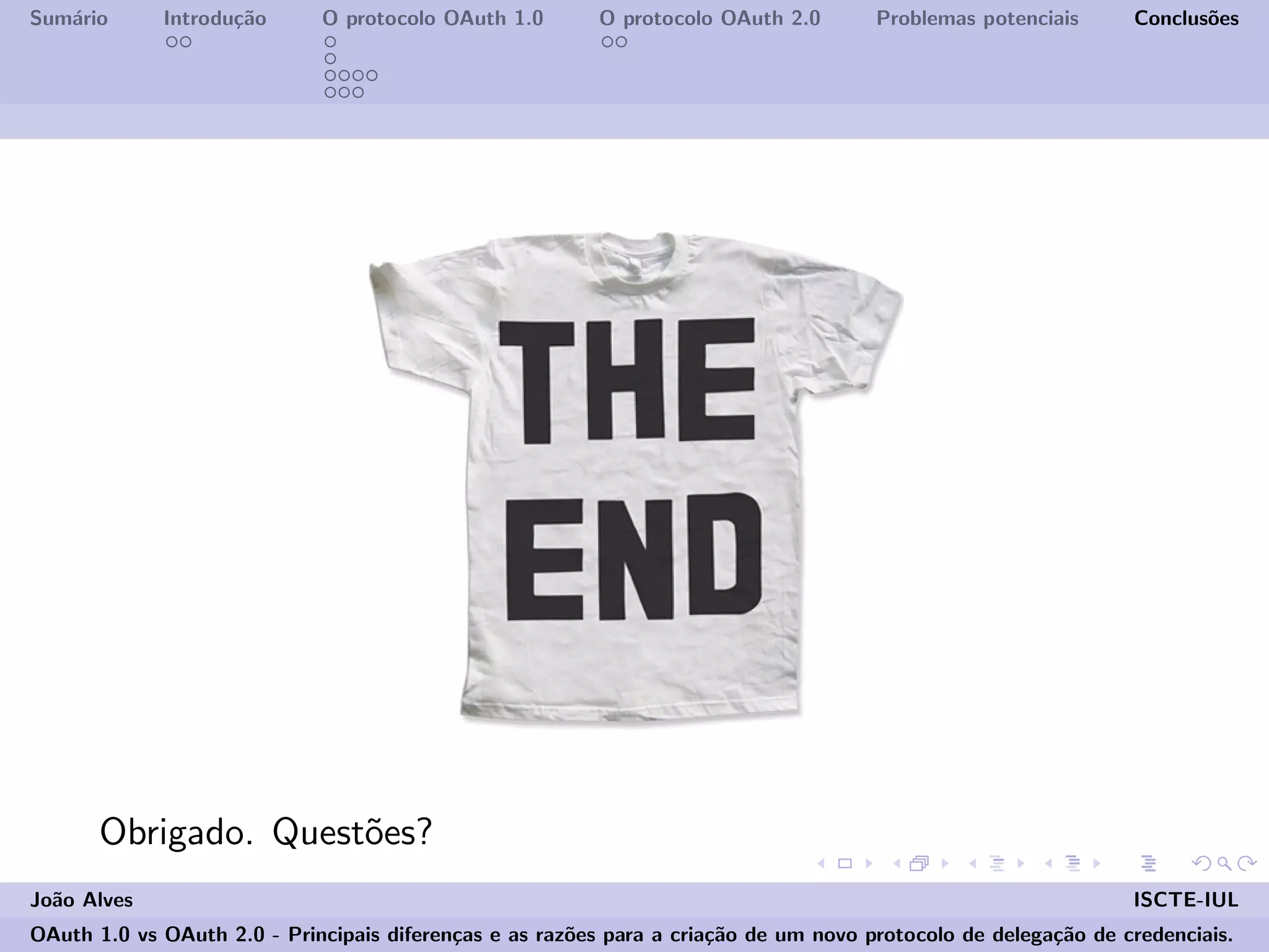 Sum´ario Introdu¸c˜ao O protocolo OAuth 1.0 O protocolo OAuth 2.0 Problemas potenciais Conclus˜oes
Obrigado. Quest˜oes?
Jo˜ao Alves ISCTE-IUL
OAuth 1.0 vs OAuth 2.0 - Principais diferen¸cas e as raz˜oes para a cria¸c˜ao de um novo protocolo de delega¸c˜ao de credenciais.
 