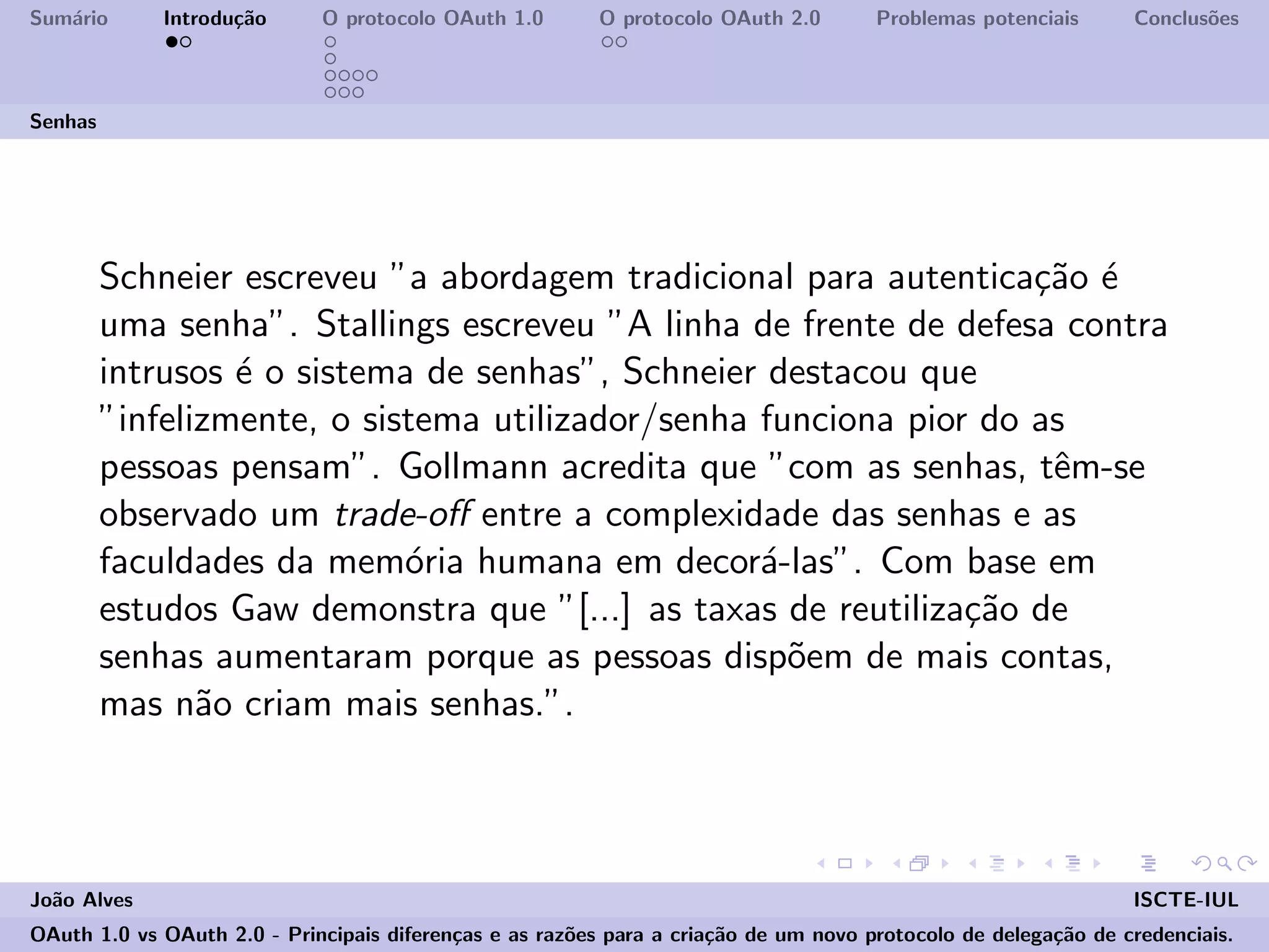 Sum´ario Introdu¸c˜ao O protocolo OAuth 1.0 O protocolo OAuth 2.0 Problemas potenciais Conclus˜oes
Senhas
Schneier escreveu ”a abordagem tradicional para autentica¸c˜ao ´e
uma senha”. Stallings escreveu ”A linha de frente de defesa contra
intrusos ´e o sistema de senhas”, Schneier destacou que
”infelizmente, o sistema utilizador/senha funciona pior do as
pessoas pensam”. Gollmann acredita que ”com as senhas, tˆem-se
observado um trade-oﬀ entre a complexidade das senhas e as
faculdades da mem´oria humana em decor´a-las”. Com base em
estudos Gaw demonstra que ”[...] as taxas de reutiliza¸c˜ao de
senhas aumentaram porque as pessoas disp˜oem de mais contas,
mas n˜ao criam mais senhas.”.
Jo˜ao Alves ISCTE-IUL
OAuth 1.0 vs OAuth 2.0 - Principais diferen¸cas e as raz˜oes para a cria¸c˜ao de um novo protocolo de delega¸c˜ao de credenciais.
 