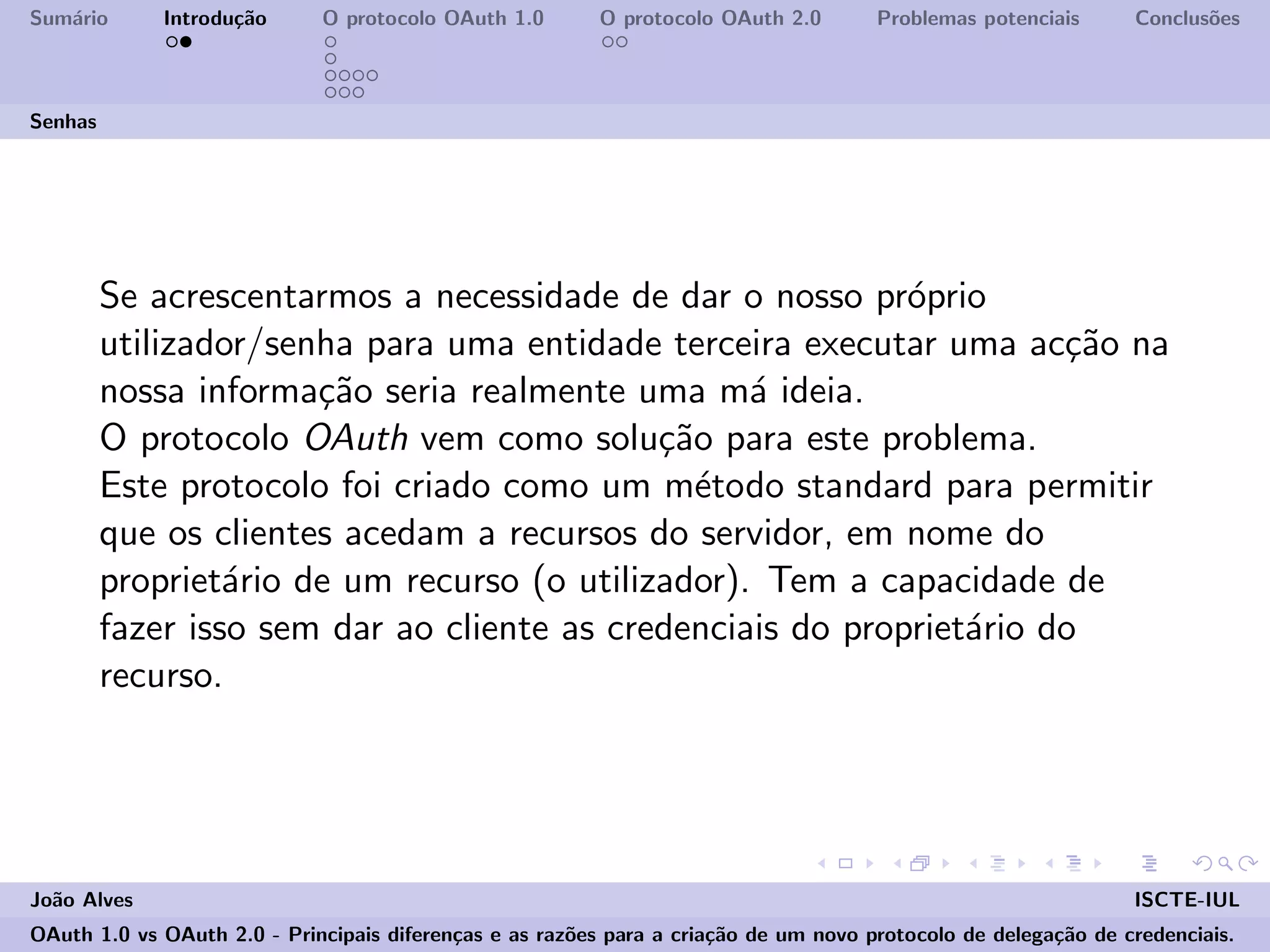 Sum´ario Introdu¸c˜ao O protocolo OAuth 1.0 O protocolo OAuth 2.0 Problemas potenciais Conclus˜oes
Senhas
Se acrescentarmos a necessidade de dar o nosso pr´oprio
utilizador/senha para uma entidade terceira executar uma ac¸c˜ao na
nossa informa¸c˜ao seria realmente uma m´a ideia.
O protocolo OAuth vem como solu¸c˜ao para este problema.
Este protocolo foi criado como um m´etodo standard para permitir
que os clientes acedam a recursos do servidor, em nome do
propriet´ario de um recurso (o utilizador). Tem a capacidade de
fazer isso sem dar ao cliente as credenciais do propriet´ario do
recurso.
Jo˜ao Alves ISCTE-IUL
OAuth 1.0 vs OAuth 2.0 - Principais diferen¸cas e as raz˜oes para a cria¸c˜ao de um novo protocolo de delega¸c˜ao de credenciais.
 