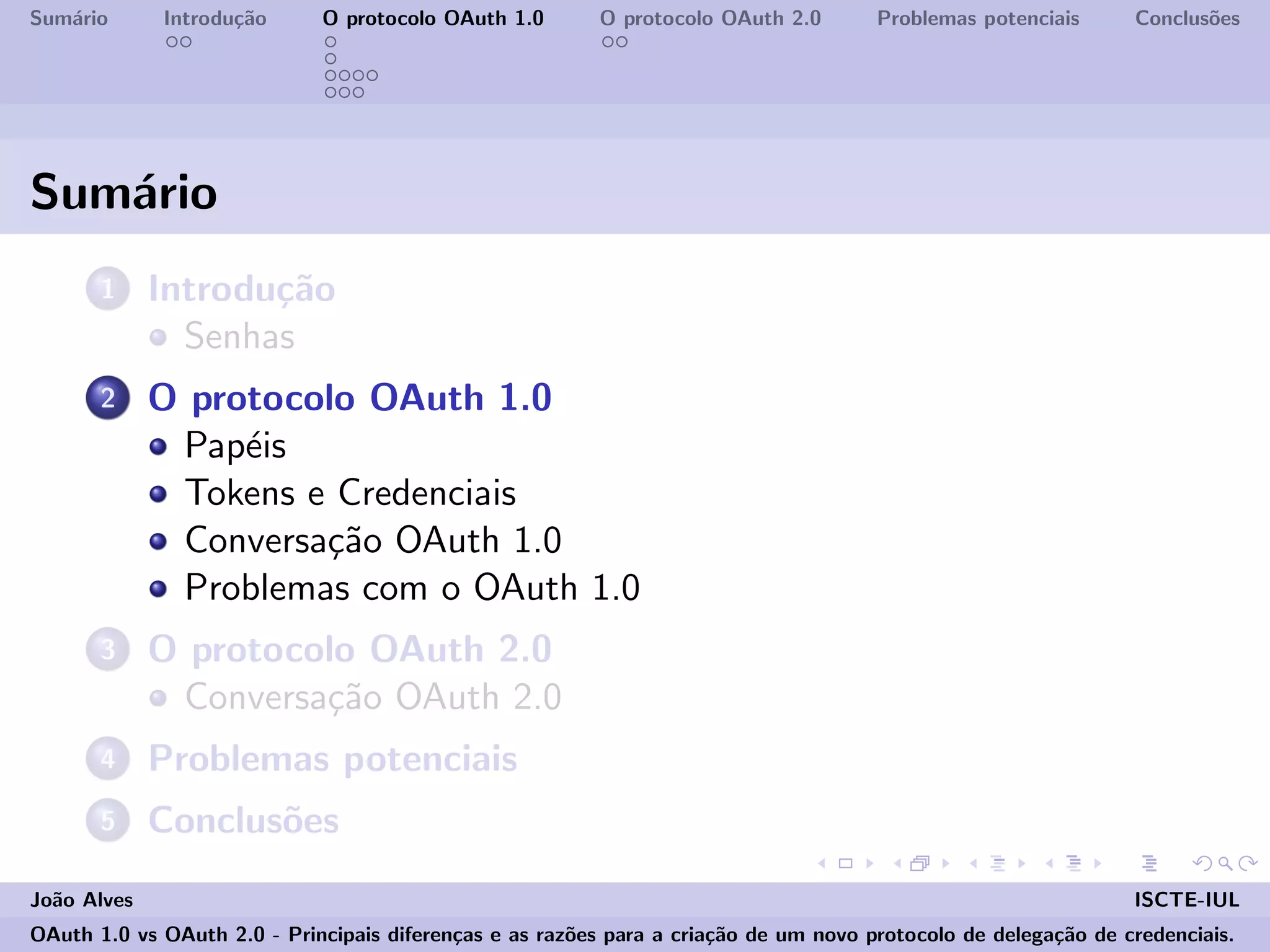 Sum´ario Introdu¸c˜ao O protocolo OAuth 1.0 O protocolo OAuth 2.0 Problemas potenciais Conclus˜oes
Sum´ario
1 Introdu¸c˜ao
Senhas
2 O protocolo OAuth 1.0
Pap´eis
Tokens e Credenciais
Conversa¸c˜ao OAuth 1.0
Problemas com o OAuth 1.0
3 O protocolo OAuth 2.0
Conversa¸c˜ao OAuth 2.0
4 Problemas potenciais
5 Conclus˜oes
Jo˜ao Alves ISCTE-IUL
OAuth 1.0 vs OAuth 2.0 - Principais diferen¸cas e as raz˜oes para a cria¸c˜ao de um novo protocolo de delega¸c˜ao de credenciais.
 