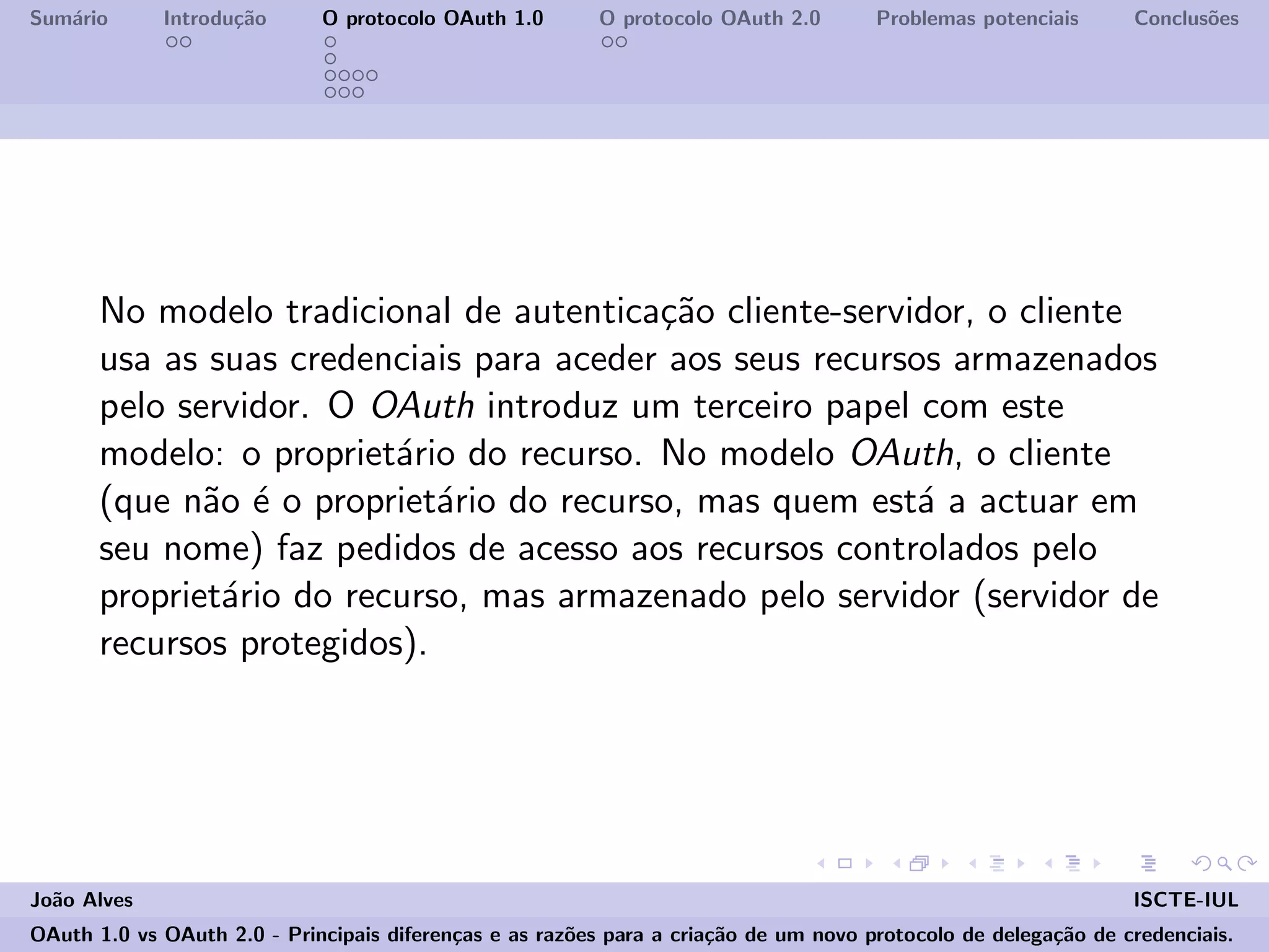 Sum´ario Introdu¸c˜ao O protocolo OAuth 1.0 O protocolo OAuth 2.0 Problemas potenciais Conclus˜oes
No modelo tradicional de autentica¸c˜ao cliente-servidor, o cliente
usa as suas credenciais para aceder aos seus recursos armazenados
pelo servidor. O OAuth introduz um terceiro papel com este
modelo: o propriet´ario do recurso. No modelo OAuth, o cliente
(que n˜ao ´e o propriet´ario do recurso, mas quem est´a a actuar em
seu nome) faz pedidos de acesso aos recursos controlados pelo
propriet´ario do recurso, mas armazenado pelo servidor (servidor de
recursos protegidos).
Jo˜ao Alves ISCTE-IUL
OAuth 1.0 vs OAuth 2.0 - Principais diferen¸cas e as raz˜oes para a cria¸c˜ao de um novo protocolo de delega¸c˜ao de credenciais.
 