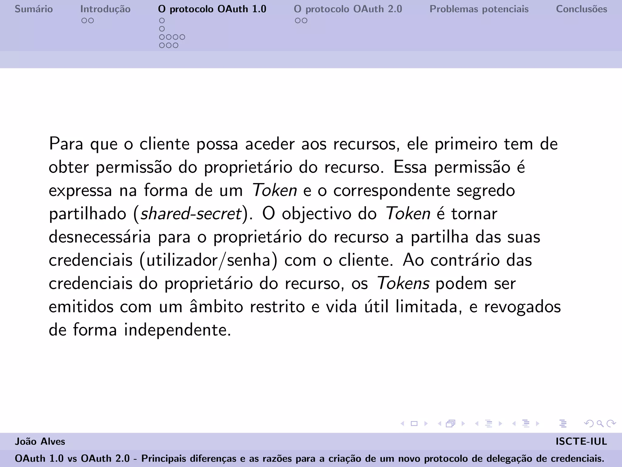 Sum´ario Introdu¸c˜ao O protocolo OAuth 1.0 O protocolo OAuth 2.0 Problemas potenciais Conclus˜oes
Para que o cliente possa aceder aos recursos, ele primeiro tem de
obter permiss˜ao do propriet´ario do recurso. Essa permiss˜ao ´e
expressa na forma de um Token e o correspondente segredo
partilhado (shared-secret). O objectivo do Token ´e tornar
desnecess´aria para o propriet´ario do recurso a partilha das suas
credenciais (utilizador/senha) com o cliente. Ao contr´ario das
credenciais do propriet´ario do recurso, os Tokens podem ser
emitidos com um ˆambito restrito e vida ´util limitada, e revogados
de forma independente.
Jo˜ao Alves ISCTE-IUL
OAuth 1.0 vs OAuth 2.0 - Principais diferen¸cas e as raz˜oes para a cria¸c˜ao de um novo protocolo de delega¸c˜ao de credenciais.
 