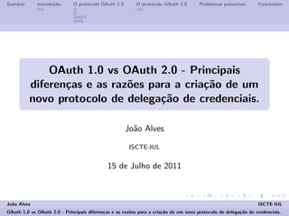 Sum´ario Introdu¸c˜ao O protocolo OAuth 1.0 O protocolo OAuth 2.0 Problemas potenciais Conclus˜oes
OAuth 1.0 vs OAuth 2.0 - Principais
diferen¸cas e as raz˜oes para a cria¸c˜ao de um
novo protocolo de delega¸c˜ao de credenciais.
Jo˜ao Alves
ISCTE-IUL
15 de Julho de 2011
Jo˜ao Alves ISCTE-IUL
OAuth 1.0 vs OAuth 2.0 - Principais diferen¸cas e as raz˜oes para a cria¸c˜ao de um novo protocolo de delega¸c˜ao de credenciais.
 
