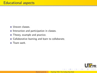 Educational aspects
Uneven classes.
Interaction and participation in classes.
Theory, example and practice.
Collaborative learning and learn to collaborate.
Team work.
Ramiro Luz et al. Teaching TDD, The Coding Dojo Style
 