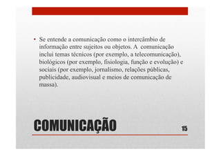COMUNICAÇÃO
•  Se entende a comunicação como o intercâmbio de
informação entre sujeitos ou objetos. A comunicação
inclui temas técnicos (por exemplo, a telecomunicação),
biológicos (por exemplo, fisiologia, função e evolução) e
sociais (por exemplo, jornalismo, relações públicas,
publicidade, audiovisual e meios de comunicação de
massa).
15
 