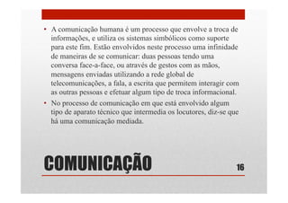 COMUNICAÇÃO
•  A comunicação humana é um processo que envolve a troca de
informações, e utiliza os sistemas simbólicos como suporte
para este fim. Estão envolvidos neste processo uma infinidade
de maneiras de se comunicar: duas pessoas tendo uma
conversa face-a-face, ou através de gestos com as mãos,
mensagens enviadas utilizando a rede global de
telecomunicações, a fala, a escrita que permitem interagir com
as outras pessoas e efetuar algum tipo de troca informacional.
•  No processo de comunicação em que está envolvido algum
tipo de aparato técnico que intermedia os locutores, diz-se que
há uma comunicação mediada.
16
 