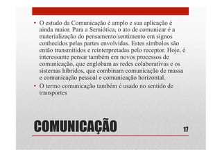 COMUNICAÇÃO
•  O estudo da Comunicação é amplo e sua aplicação é
ainda maior. Para a Semiótica, o ato de comunicar é a
materialização do pensamento/sentimento em signos
conhecidos pelas partes envolvidas. Estes símbolos são
então transmitidos e reinterpretadas pelo receptor. Hoje, é
interessante pensar também em novos processos de
comunicação, que englobam as redes colaborativas e os
sistemas híbridos, que combinam comunicação de massa
e comunicação pessoal e comunicação horizontal.
•  O termo comunicação também é usado no sentido de
transportes
17
 