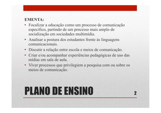 PLANO DE ENSINO
EMENTA:
•  Focalizar a educação como um processo de comunicação
específico, partindo de um processo mais amplo de
socialização em sociedades multimídia.
•  Analisar a postura dos estudantes frente às linguagens
comunicacionais.
•  Discutir a relação entre escola e meios de comunicação.
•  Criar e/ou acompanhar experiências pedagógicas de uso das
mídias em sala de aula.
•  Viver processos que privilegiem a pesquisa com ou sobre os
meios de comunicação.
2
 