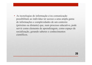 •  As tecnologias de informação e/ou comunicação
possibilitam ao indivíduo ter acesso a uma ampla gama
de informações e complexidades de um contexto
(próximo ou distante) que, num processo educativo, pode
servir como elemento de aprendizagem, como espaço de
socialização, gerando saberes e conhecimentos
científicos.
20
 